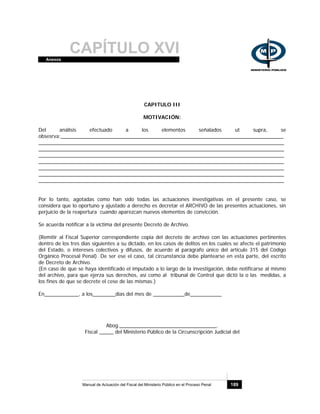 CAPÍTULO XVIAnexos
Manual de Actuación del Fiscal del Ministerio Público en el Proceso Penal 189
CAPITULO III
MOTIVACIÓN:
Del análisis efectuado a los elementos señalados ut supra, se
obsesrva:______________________________________________________________________________
______________________________________________________________________________________
______________________________________________________________________________________
______________________________________________________________________________________
______________________________________________________________________________________
______________________________________________________________________________________
______________________________________________________________________________________
______________________________________________________________________________________
Por lo tanto, agotadas como han sido todas las actuaciones investigativas en el presente caso, se
considera que lo oportuno y ajustado a derecho es decretar el ARCHIVO de las presentes actuaciones, sin
perjuicio de la reapertura cuando aparezcan nuevos elementos de convicción.
Se acuerda notificar a la víctima del presente Decreto de Archivo.
(Remitir al Fiscal Superior correspondiente copia del decreto de archivo con las actuaciones pertinentes
dentro de los tres días siguientes a su dictado, en los casos de delitos en los cuales se afecte el patrimonio
del Estado, o intereses colectivos y difusos, de acuerdo al parágrafo único del artículo 315 del Código
Orgánico Procesal Penal). De ser ese el caso, tal circunstancia debe plantearse en esta parte, del escrito
de Decreto de Archivo.
(En caso de que se haya identificado el imputado a lo largo de la investigación, debe notificarse al mismo
del archivo, para que ejerza sus derechos, así como al tribunal de Control que dictó la o las medidas, a
los fines de que se decrete el cese de las mismas.)
En____________, a los________días del mes de ___________de___________
Abog.__________________________________.
Fiscal _____ del Ministerio Público de la Circunscripción Judicial del
 