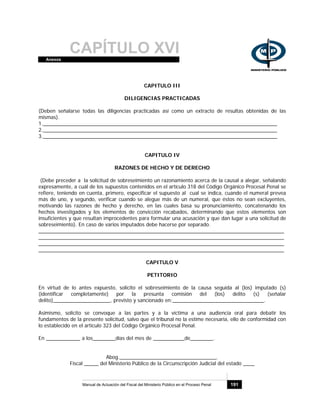 CAPÍTULO XVIAnexos
Manual de Actuación del Fiscal del Ministerio Público en el Proceso Penal 191
CAPITULO III
DILIGENCIAS PRACTICADAS
(Deben señalarse todas las diligencias practicadas así como un extracto de resultas obtenidas de las
mismas).
1.__________________________________________________________________________________
2.__________________________________________________________________________________
3.__________________________________________________________________________________
CAPITULO IV
RAZONES DE HECHO Y DE DERECHO
(Debe preceder a la solicitud de sobreseimiento un razonamiento acerca de la causal a alegar, señalando
expresamente, a cuál de los supuestos contenidos en el artículo 318 del Código Orgánico Procesal Penal se
refiere, teniendo en cuenta, primero, especificar el supuesto al cual se indica, cuando el numeral prevea
más de uno, y segundo, verificar cuando se alegue más de un numeral, que éstos no sean excluyentes,
motivando las razones de hecho y derecho, en las cuales basa su pronunciamiento, concatenando los
hechos investigados y los elementos de convicción recabados, determinando que estos elementos son
insuficientes y que resultan improcedentes para formular una acusación y que dan lugar a una solicitud de
sobreseimiento). En caso de varios imputados debe hacerse por separado.
______________________________________________________________________________________
______________________________________________________________________________________
______________________________________________________________________________________
______________________________________________________________________________________
CAPITULO V
PETITORIO
En virtud de lo antes expuesto, solicito el sobreseimiento de la causa seguida al (los) imputado (s)
(identificar completamente) por la presunta comisión del (los) delito (s) (señalar
delito)____________________, previsto y sancionado en:________________________________.
Asimismo, solicito se convoque a las partes y a la víctima a una audiencia oral para debatir los
fundamentos de la presente solicitud, salvo que el tribunal no la estime necesaria, ello de conformidad con
lo establecido en el artículo 323 del Código Orgánico Procesal Penal.
En ____________ a los________días del mes de ___________de________.
Abog.__________________________________.
Fiscal _____ del Ministerio Público de la Circunscripción Judicial del estado ____
 