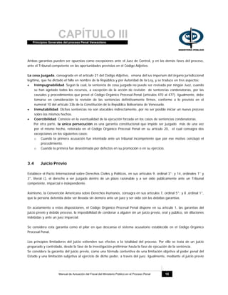 CAPÍTULO IIIPrincipios Generales del proceso Penal Venezolano
Manual de Actuación del Fiscal del Ministerio Público en el Proceso Penal 16
Ambas garantías pueden ser opuestas como excepciones ante el Juez de Control, y en las demás fases del proceso,
ante el Tribunal competente en las oportunidades previstas en el Código Adjetivo.
La cosa juzgada, consagrada en el artículo 21 del Código Adjetivo, emana del ius imperium del órgano jurisdiccional
legítimo, que ha dictado el fallo en nombre de la República y por Autoridad de la Ley, y se traduce en tres aspectos:
• Inimpugnabilidad. Según la cual, la sentencia de cosa juzgada no puede ser revisada por ningún Juez, cuando
se han agotado todos los recursos, a excepción de la acción de revisión de sentencias condenatorias, por las
causales y procedimientos que prevé el Código Orgánico Procesal Penal (artículos 470 al 477). Igualmente, debe
tomarse en consideración la revisión de las sentencias definitivamente firmes, conforme a lo previsto en el
numeral 10 del artículo 336 de la Constitución de la República Bolivariana de Venezuela.
• Inmutabilidad. Dichas sentencias no son atacables indirectamente, por no ser posible iniciar un nuevo proceso
sobre los mismos hechos.
• Coercibilidad. Consiste en la eventualidad de la ejecución forzada en los casos de sentencias condenatorias.
Por otra parte, la única persecución es una garantía constitucional que impide ser juzgado más de una vez
por el mismo hecho, reiterada en el Código Orgánico Procesal Penal en su artículo 20, el cual consagra dos
excepciones en los siguientes casos:
o Cuando la primera acusación fue intentada ante un tribunal incompetente que por ese motivo concluyó el
procedimiento.
o Cuando la primera fue desestimada por defectos en su promoción o en su ejercicio.
3.4 Juicio Previo
Establece el Pacto Internacional sobre Derechos Civiles y Políticos, en sus artículos 9, ordinal 3°; y 14, ordinales 1° y
3°, literal c), el derecho a ser juzgado dentro de un plazo razonable y a ser oído públicamente ante un Tribunal
competente, imparcial e independiente.
Asimismo, la Convención Americana sobre Derechos Humanos, consagra en sus artículos 7, ordinal 5°; y 8 ,ordinal 1°,
que la persona detenida debe ser llevada sin demora ante un juez y ser oída con las debidas garantías.
En acatamiento a estas disposiciones, el Código Orgánico Procesal Penal dispone en su artículo 1, las garantías del
juicio previo y debido proceso, la imposibilidad de condenar a alguien sin un juicio previo, oral y público, sin dilaciones
indebidas y ante un juez imparcial.
Se considera esta garantía como el pilar en que descansa el sistema acusatorio establecido en el Código Orgánico
Procesal Penal.
Los principios limitadores del juicio extienden sus efectos a la totalidad del proceso. Por ello se trata de un juicio
preparado y controlado, desde la fase de la investigación preliminar hasta la fase de ejecución de la sentencia.
Se considera la garantía del juicio previo, como una fórmula contentiva de una limitación objetiva al poder penal del
Estado y una limitación subjetiva al ejercicio de dicho poder, a través del juez. Igualmente, mediante el juicio previo
 