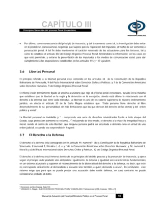 CAPÍTULO IIIPrincipios Generales del proceso Penal Venezolano
Manual de Actuación del Fiscal del Ministerio Público en el Proceso Penal 18
• Por último, como consecuencia del principio de inocencia, y del tratamiento como tal, la investigación debe evitar
en lo posible las consecuencias negativas que supone para la reputación del imputado, el hecho de ser sometido a
persecución penal. A tal fin debe mantenerse el carácter reservado de las actuaciones para los terceros, tal y
como lo establece el artículo 304 del Código Orgánico Procesal Penal, limitándoles la información en los casos en
que esté permitido, y evitarse la presentación de los imputados a los medios de comunicación social, para dar
cumplimiento a las disposiciones establecidas en los artículos 115 y 117 ejusdem.
3.6 Libertad Personal
El principio referido a la libertad personal está contenido en los artículos 44 de la Constitución de la República
Bolivariana de Venezuela, 9 del Pacto Internacional sobre Derechos Civiles y Políticos; y 7 de la Convención Americana
sobre Derechos Humanos, 9 del Código Orgánico Procesal Penal.
El mismo están íntimamente ligado al sistema acusatorio que rige el proceso penal venezolano, basado en la máxima
que establece que la libertad es la regla y la detención es la excepción, siendo está última la relacionada con el
derecho a la defensa que tiene cada individuo. La libertad es uno de los valores superiores de nuestro ordenamiento
jurídico, en efecto el artículo 20 de la Carta Magna establece que: “Toda persona tiene derecho al libre
desenvolvimiento de su personalidad, sin más limitaciones que las que derivan del derecho de las demás y del orden
público y social”.
La libertad personal es inviolable y “ ...comprende una serie de derechos reivindicados frente a todo ataque del
Estado, cuya protección asimismo se reclama...”1
incluyendo de este modo, el derecho a la vida y la integridad física y
moral, siendo el centro de esta libertad que ninguna persona podrá ser arrestada o detenida sino en virtud de una
orden judicial, o cuando sea sorprendida in fraganti.
3.7 El Derecho a la Defensa
El derecho a la defensa está consagrado en los artículo 49, numeral 1 de la Constitución de la República Bolivariana de
Venezuela, 8 numeral 2, literales c, d, e y f de la Convención Americana sobre Derechos Humanos; y 14, numeral 3,
literal b y d del Pacto Internacional sobre Derechos Civiles y Políticos, 12 del Código Orgánico Procesal Penal.
El derecho a la defensa está inmerso dentro de los principios del debido proceso y la presunción de inocencia, y opera
según el principio nulla probatio sine defensione. Igualmente, la defensa e igualdad son características fundamentales
en un sistema acusatorio y suponen el reconocimiento de la bilateralidad del derecho a la defensa, es decir, que éste
no corresponde únicamente al demandado o acusado sino también a quien demanda o acusa2
. En conclusión, este
sistema exige que para que se pueda probar una acusación debe existir defensa, en caso contrario no puede
considerarse probado el delito.
1
Diccionario Jurídico Espasa, Siglo XXI.
2
VASQUEZ G., Magali.. NUEVO DERECHO PROCESAL PENAL VENEZOLANO, Publicaciones UCAB, Caracas, 1999, p.16
 