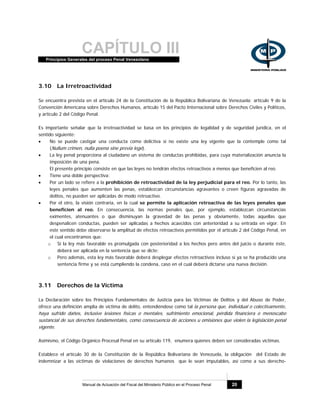CAPÍTULO IIIPrincipios Generales del proceso Penal Venezolano
Manual de Actuación del Fiscal del Ministerio Público en el Proceso Penal 20
3.10 La Irretroactividad
Se encuentra prevista en el artículo 24 de la Constitución de la República Bolivariana de Venezuela; artículo 9 de la
Convención Americana sobre Derechos Humanos, artículo 15 del Pacto Internacional sobre Derechos Civiles y Políticos,
y artículo 2 del Código Penal.
Es importante señalar que la irretroactividad se basa en los principios de legalidad y de seguridad jurídica, en el
sentido siguiente:
• No se puede castigar una conducta como delictiva si no existe una ley vigente que la contemple como tal
(Nullum crimen, nulla poena sine previa lege).
• La ley penal proporciona al ciudadano un sistema de conductas prohibidas, para cuya materialización anuncia la
imposición de una pena.
El presente principio consiste en que las leyes no tendrán efectos retroactivos a menos que beneficien al reo.
• Tiene una doble perspectiva:
• Por un lado se refiere a la prohibición de retroactividad de la ley perjudicial para el reo. Por lo tanto, las
leyes penales que aumenten las penas, establezcan circunstancias agravantes o creen figuras agravadas de
delitos, no pueden ser aplicadas de modo retroactivo.
• Por el otro, la visión contraria, en la cual se permite la aplicación retroactiva de las leyes penales que
beneficien al reo. En consecuencia, las normas penales que, por ejemplo, establezcan circunstancias
eximentes, atenuantes o que disminuyan la gravedad de las penas y obviamente, todas aquellas que
despenalicen conductas, pueden ser aplicadas a hechos acaecidos con anterioridad a su entrada en vigor. En
este sentido debe observarse la amplitud de efectos retroactivos permitidos por el artículo 2 del Código Penal, en
el cual encontramos que:
o Si la ley más favorable es promulgada con posterioridad a los hechos pero antes del juicio o durante éste,
deberá ser aplicada en la sentencia que se dicte;
o Pero además, esta ley más favorable deberá desplegar efectos retroactivos incluso si ya se ha producido una
sentencia firme y se está cumpliendo la condena, caso en el cual deberá dictarse una nueva decisión.
3.11 Derechos de la Víctima
La Declaración sobre los Principios Fundamentales de Justicia para las Víctimas de Delitos y del Abuso de Poder,
ofrece una definición amplia de víctima de delito, entendiéndose como tal la persona que, individual o colectivamente,
haya sufrido daños, inclusive lesiones físicas o mentales, sufrimiento emocional, pérdida financiera o menoscabo
sustancial de sus derechos fundamentales, como consecuencia de acciones u omisiones que violen la legislación penal
vigente.
Asimismo, el Código Orgánico Procesal Penal en su artículo 119, enumera quienes deben ser consideradas víctimas.
Establece el artículo 30 de la Constitución de la República Bolivariana de Venezuela, la obligación del Estado de
indemnizar a las víctimas de violaciones de derechos humanos que le sean imputables, así como a sus derecho-
 