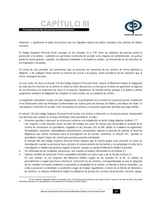 CAPÍTULO IIIPrincipios Generales del proceso Penal Venezolano
Manual de Actuación del Fiscal del Ministerio Público en el Proceso Penal 21
habientes e igualmente el deber de procurar que los culpables reparen los daños causados a las víctimas de delitos
comunes.
El Código Orgánico Procesal Penal consagra en los artículos 23 y 118, entre los objetivos del proceso penal la
protección a la víctima, conforme al cual tienen el derecho de acceder a los órganos de administración de justicia
penal de forma gratuita, expedita, sin dilaciones indebidas o formalismos inútiles, sin menoscabo de los derechos de
los imputados o acusados.
En virtud de este principio, los funcionarios que no procesen las denuncias de las víctimas de forma oportuna y
diligente, o de cualquier forma afecten su derecho de acceso a la justicia, serán acreedores de las sanciones que al
efecto consagren las leyes.
En este orden de ideas el artículo 118 del Código Orgánico Procesal Penal, impone al Ministerio Público la obligación
de velar por los intereses de la víctima en todas las fases del proceso y a los jueces el deber de garantizar la vigencia
de sus derechos y la reparación de éstos en el proceso. Igualmente, la referida norma atribuye a la policía y demás
organismos auxiliares la obligación de otorgarle un trato acorde con su condición de víctima.
La legislación venezolana recoge con tales obligaciones, la participación de la víctima en el proceso penal, establecida
en la Declaración sobre los Principios Fundamentales de Justicia para las Víctimas de Delitos y del Abuso de Poder, la
cual dispone el derecho de acceder a los mecanismos de justicia y a la pronta reparación del daño que haya sufrido.
El artículo 120 del Código Orgánico Procesal Penal faculta a la víctima a intervenir en el proceso penal, enumerando
sus derechos aún cuando no se haya constituido como querellante. A saber:
• Presentar querella e intervenir en el proceso conforme a lo establecido en dicho Código Adjetivo (ordinal 1°)3
.
Con respecto a este derecho, prevé el texto del Código una serie de normas que desarrollan la facultad de la
víctima de constituirse en querellante, regulada en los artículos 292 al 299, donde se establece la legitimidad,
formalidades, requisitos, admisibilidad y desistimiento, incluyéndose además el derecho de solicitar al fiscal las
diligencias que estime necesarias para la investigación de los hechos. Asimismo, el artículo 307, permite al
querellante requerir al juez de control que practique pruebas anticipadas.
El artículo 306 del Código Orgánico Procesal Penal, dispone que la víctima podrá estar presente en actos de
investigación cuando su presencia fuere útil para el esclarecimiento de los hechos y no perjudique el éxito de la
investigación o impida una pronta y regular actuación, siempre y cuando el Ministerio Público lo permita.
• Ser informada de los resultados del proceso, aun cuando no hubiere intervenido en él (ordinal 2°).
• Solicitar medidas de protección frente a probables atentados en contra suya o de su familia (ordinal 3°).
En este sentido, la Ley Orgánica del Ministerio Público regula en los artículos 81 al 85, lo relativo al
procedimiento a seguir para hacer efectiva la protección de las víctimas, correspondiéndole al Juez la adopción
de las medidas necesarias tendientes a garantizar la integridad de la víctima, su libertad y bienes materiales, así
como a preservar su identidad, su profesión y lugar de trabajo. Igualmente, a través de la Oficina de Atención a
las Víctimas, se impone al Ministerio Público la obligación de prestar los servicios de protección, asesoría, apoyo,
3
El Dr. Guillermo Cabanellas define a la querella como: "El escrito que da comienzo a una causa criminal, cuando no se inicia de oficio, que puede
presentar el ofendido o su representante y aún cualquiera en los delitos de acción pública"
 