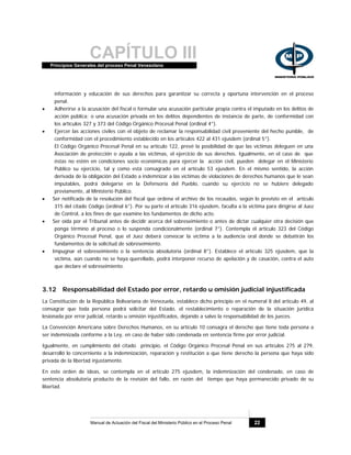 CAPÍTULO IIIPrincipios Generales del proceso Penal Venezolano
Manual de Actuación del Fiscal del Ministerio Público en el Proceso Penal 22
información y educación de sus derechos para garantizar su correcta y oportuna intervención en el proceso
penal.
• Adherirse a la acusación del fiscal o formular una acusación particular propia contra el imputado en los delitos de
acción pública; o una acusación privada en los delitos dependientes de instancia de parte, de conformidad con
los artículos 327 y 373 del Código Orgánico Procesal Penal (ordinal 4°).
• Ejercer las acciones civiles con el objeto de reclamar la responsabilidad civil proveniente del hecho punible, de
conformidad con el procedimiento establecido en los artículos 422 al 431 ejusdem (ordinal 5°).
El Código Orgánico Procesal Penal en su artículo 122, prevé la posibilidad de que las víctimas deleguen en una
Asociación de protección o ayuda a las víctimas, el ejercicio de sus derechos. Igualmente, en el caso de que
éstas no estén en condiciones socio económicas para ejercer la acción civil, pueden delegar en el Ministerio
Público su ejercicio, tal y como está consagrado en el artículo 53 ejusdem. En el mismo sentido, la acción
derivada de la obligación del Estado a indemnizar a las víctimas de violaciones de derechos humanos que le sean
imputables, podrá delegarse en la Defensoría del Pueblo, cuando su ejercicio no se hubiere delegado
previamente, al Ministerio Público.
• Ser notificada de la resolución del fiscal que ordena el archivo de los recaudos, según lo previsto en el artículo
315 del citado Código (ordinal 6°). Por su parte el artículo 316 ejusdem, faculta a la víctima para dirigirse al Juez
de Control, a los fines de que examine los fundamentos de dicho acto.
• Ser oída por el Tribunal antes de decidir acerca del sobreseimiento o antes de dictar cualquier otra decisión que
ponga término al proceso o lo suspenda condicionalmente (ordinal 7°). Contempla el artículo 323 del Código
Orgánico Procesal Penal, que el Juez deberá convocar la víctima a la audiencia oral donde se debatirán los
fundamentos de la solicitud de sobreseimiento.
• Impugnar el sobreseimiento o la sentencia absolutoria (ordinal 8°). Establece el artículo 325 ejusdem, que la
víctima, aún cuando no se haya querellado, podrá interponer recurso de apelación y de casación, contra el auto
que declare el sobreseimiento.
3.12 Responsabilidad del Estado por error, retardo u omisión judicial injustificada
La Constitución de la República Bolivariana de Venezuela, establece dicho principio en el numeral 8 del artículo 49, al
consagrar que toda persona podrá solicitar del Estado, el restablecimiento o reparación de la situación jurídica
lesionada por error judicial, retardo u omisión injustificados, dejando a salvo la responsabilidad de los jueces.
La Convención Americana sobre Derechos Humanos, en su artículo 10 consagra el derecho que tiene toda persona a
ser indemnizada conforme a la Ley, en caso de haber sido condenada en sentencia firme por error judicial.
Igualmente, en cumplimiento del citado principio, el Código Orgánico Procesal Penal en sus artículos 275 al 279,
desarrolló lo concerniente a la indemnización, reparación y restitución a que tiene derecho la persona que haya sido
privada de la libertad injustamente.
En este orden de ideas, se contempla en el artículo 275 ejusdem, la indemnización del condenado, en caso de
sentencia absolutoria producto de la revisión del fallo, en razón del tiempo que haya permanecido privado de su
libertad.
 