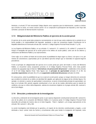 CAPÍTULO IIIPrincipios Generales del proceso Penal Venezolano
Manual de Actuación del Fiscal del Ministerio Público en el Proceso Penal 23
Asimismo, el artículo 277 del mencionado Código dispone otros supuestos para la indemnización, cuando se declare
que el hecho no exista, no revista carácter penal o no se compruebe la participación del imputado y éste haya sido
sometido a privación de libertad durante el proceso.
3.13 Obligatoriedad del Ministerio Público al ejercicio de la acción penal
El ejercicio de la acción penal debe producirse necesariamente en caso de que exista evidencia de la comisión de un
hecho punible y la responsabilidad del imputado, quedando a salvo las excepciones legales (Constitución de la
República Bolivariana de Venezuela artículo 285, numeral 3; Código Orgánico Procesal Penal artículos 11 y 24).
La Ley Orgánica del Ministerio Público, en sus artículos 11, numeral 4; 21, numeral 2 y 34, ordinal 3° y numeral 18,
incluye el monopolio del ejercicio de la acción penal en los delitos de acción pública, como uno de los deberes y
atribuciones del Ministerio Público y sus representantes.
Como regla, no se confiere al titular de la acción penal, la posibilidad de elegir según su criterio, si la ejerce o no, por
motivos de conveniencia u oportunidad, por lo cual deberá ejercerla siempre que se materialice el supuesto legal de
procedencia.
Frente al principio de obligatoriedad del ejercicio de la acción penal por parte del Estado a través del Ministerio
Público, se encuentran varias excepciones previstas en el Código Orgánico Procesal Penal, entre éstas pueden
señalarse las agrupadas bajo el título de “alternativas a la prosecución del proceso”, establecidas en los artículos
37 al 47 del Código Adjetivo Penal. Tales figuras son: el principio de oportunidad (artículos 37 al 39); los
acuerdos reparatorios (artículos 40 y 41) y la suspensión condicional del proceso (artículos 42 al 46).
En consecuencia, existe la posibilidad de que no se ejerza la acción penal, aunque se tengan elementos de convicción
que acrediten la comisión de un delito y la identidad del culpable, por aplicación de alguna de las referidas figuras. Por
ejemplo, en atención a razones de oportunidad o conveniencia, se prevé el denominado principio de oportunidad, con
base en el artículo 258, párrafo segundo constitucional, al ser uno de los medios alternativos para la solución de
conflictos a los que se refiere dicha disposición, además de encontrarse implícito en el propio artículo 285, numeral 4,
de la Carta Magna.
3.14 Dirección y ordenación de la investigación
La dirección y ordenación de la investigación penal, es por expresa disposición constitucional (artículo 285, numeral 3),
uno de los pilares de la actuación del Ministerio Público en el proceso penal. El Código Orgánico Procesal Penal
desarrolla este principio de manera clara en el Libro Segundo, Título I, Capítulo I, y lo recoge expresamente en los
artículos 108, numeral 1, 283 y 300.
La acción investigativa está limitada por la garantía y el respeto de los derechos constitucionales y legales, y está
destinada a hacer constar tanto los hechos y circunstancias útiles para fundar la inculpación del imputado, como
 