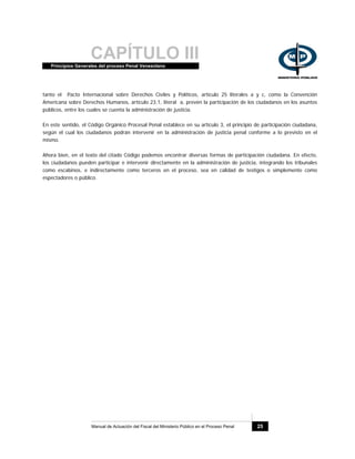 CAPÍTULO IIIPrincipios Generales del proceso Penal Venezolano
Manual de Actuación del Fiscal del Ministerio Público en el Proceso Penal 25
tanto el Pacto Internacional sobre Derechos Civiles y Políticos, artículo 25 literales a y c, como la Convención
Americana sobre Derechos Humanos, artículo 23.1, literal a, prevén la participación de los ciudadanos en los asuntos
públicos, entre los cuales se cuenta la administración de justicia.
En este sentido, el Código Orgánico Procesal Penal establece en su artículo 3, el principio de participación ciudadana,
según el cual los ciudadanos podrán intervenir en la administración de justicia penal conforme a lo previsto en el
mismo.
Ahora bien, en el texto del citado Código podemos encontrar diversas formas de participación ciudadana. En efecto,
los ciudadanos pueden participar e intervenir directamente en la administración de justicia, integrando los tribunales
como escabinos, e indirectamente como terceros en el proceso, sea en calidad de testigos o simplemente como
espectadores o público.
 