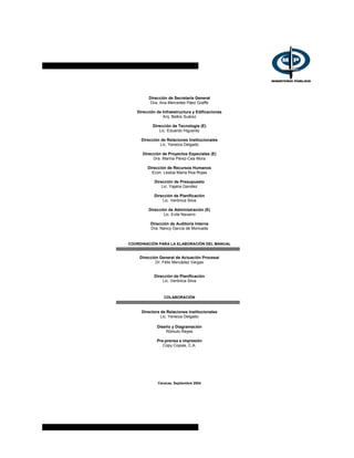 Dirección de Secretaría General
Dra. Ana Mercedes Páez Graffe
Dirección de Infraestructura y Edificaciones
Arq. Belkis Suárez
Dirección de Tecnología (E)
Lic. Eduardo Higuerey
Dirección de Relaciones Institucionales
Lic. Yeneiza Delgado
Dirección de Proyectos Especiales (E)
Dra. Marina Pérez-Cea Mora
Dirección de Recursos Humanos
Econ. Lesbia María Roa Rojas
Dirección de Presupuesto
Lic. Yajaira Gavidez
Dirección de Planificación
Lic. Verónica Silva
Dirección de Administración (E)
Lic. Evile Navarro
Dirección de Auditoría Interna
Dra. Nancy García de Moncada
COORDINACIÓN PARA LA ELABORACIÓN DEL MANUAL
Dirección General de Actuación Procesal
Dr. Félix Mercádez Vargas
Dirección de Planificación
Lic. Verónica Silva
COLABORACIÓN
Directora de Relaciones Institucionales
Lic. Yeneiza Delgado
Diseño y Diagramación
Rómulo Reyes
Pre-prensa e impresión
Copy Copias, C.A.
Caracas, Septiembre 2004
 