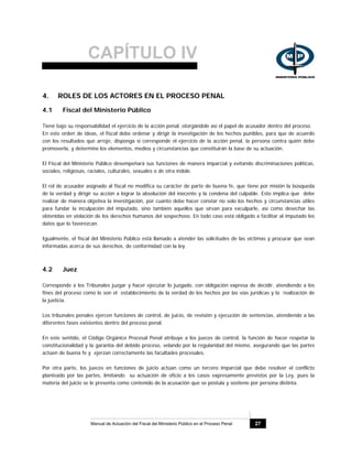 CAPÍTULO IV
Manual de Actuación del Fiscal del Ministerio Público en el Proceso Penal 27
4. ROLES DE LOS ACTORES EN EL PROCESO PENAL
4.1 Fiscal del Ministerio Público
Tiene bajo su responsabilidad el ejercicio de la acción penal, otorgándole así el papel de acusador dentro del proceso.
En este orden de ideas, el fiscal debe ordenar y dirigir la investigación de los hechos punibles, para que de acuerdo
con los resultados que arroje, disponga si corresponde el ejercicio de la acción penal, la persona contra quién debe
promoverla, y determine los elementos, medios y circunstancias que constituirán la base de su actuación.
El Fiscal del Ministerio Público desempeñará sus funciones de manera imparcial y evitando discriminaciones políticas,
sociales, religiosas, raciales, culturales, sexuales o de otra índole.
El rol de acusador asignado al fiscal no modifica su carácter de parte de buena fe, que tiene por misión la búsqueda
de la verdad y dirigir su acción a lograr la absolución del inocente y la condena del culpable. Esto implica que debe
realizar de manera objetiva la investigación, por cuanto debe hacer constar no solo los hechos y circunstancias útiles
para fundar la inculpación del imputado, sino también aquellos que sirvan para exculparle, así como desechar las
obtenidas en violación de los derechos humanos del sospechoso. En todo caso está obligado a facilitar al imputado los
datos que lo favorezcan.
Igualmente, el fiscal del Ministerio Público está llamado a atender las solicitudes de las víctimas y procurar que sean
informadas acerca de sus derechos, de conformidad con la ley.
4.2 Juez
Corresponde a los Tribunales juzgar y hacer ejecutar lo juzgado, con obligación expresa de decidir, atendiendo a los
fines del proceso como lo son el establecimiento de la verdad de los hechos por las vías jurídicas y la realización de
la justicia.
Los tribunales penales ejercen funciones de control, de juicio, de revisión y ejecución de sentencias, atendiendo a las
diferentes fases existentes dentro del proceso penal.
En este sentido, el Código Orgánico Procesal Penal atribuye a los jueces de control, la función de hacer respetar la
constitucionalidad y la garantía del debido proceso, velando por la regularidad del mismo, asegurando que las partes
actúen de buena fe y ejerzan correctamente las facultades procesales.
Por otra parte, los jueces en funciones de juicio actúan como un tercero imparcial que debe resolver el conflicto
planteado por las partes, limitando su actuación de oficio a los casos expresamente previstos por la Ley, pues la
materia del juicio se le presenta como contenido de la acusación que se postula y sostiene por persona distinta.
 