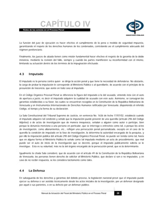 CAPÍTULO IVRoles de los actores en el Proceso Penal
Manual de Actuación del Fiscal del Ministerio Público en el Proceso Penal 28
La función del juez de ejecución es hacer efectivo el cumplimiento de la pena o medida de seguridad impuesta,
garantizando el respeto de los derechos humanos de los condenados, controlando así el cumplimiento adecuado del
régimen penitenciario.
Finalmente, los jueces de alzada tienen como misión fundamental hacer efectivo el respeto de la garantía de la doble
instancia, mediante la revisión del fallo, siempre y cuando las partes manifiesten su inconformidad con el mismo,
limitando su actuación dentro de los términos de la impugnación efectuada.
4.3 Imputado
El imputado es la persona contra quien se dirige la acción penal y que tiene la necesidad de defenderse. No obstante,
la carga de probar la imputación le corresponde al Ministerio Público o al querellante, de acuerdo con el principio de la
presunción de inocencia, que asiste en todo caso al imputado.
En el Código Orgánico Procesal Penal se diferencia la figura del imputado a la del acusado, viniendo ésta con el auto
de apertura a juicio, es decir el imputado adquiere la cualidad de acusado con este auto. Asimismo, se consagran las
garantías establecidas a su favor, las cuales se encuentran recogidas en la Constitución de la República Bolivariana de
Venezuela y en Instrumentos Internacionales de Derechos Humanos ratificados por Venezuela; disponiendo el referido
Código, el tiempo y la forma de su declaración.
La Sala Constitucional del Tribunal Supremo de Justicia, en sentencia No. 1636 de fecha 17/07/02, estableció cuándo
el imputado adquiere tal condición y señaló que la imputación puede provenir de una querella (artículo 296 del Código
Adjetivo) o de actos de investigación que de manera inequívoca, señalan a alguien como autor o partícipe, bien
porque la denuncia menciona a una persona en particular, que se interroga o entrevista como tal, o porque los actos
de investigación, como allanamientos, etc., reflejan una persecución penal personalizada, excepto en el caso de la
querella la condición de imputado en la fase de investigación, la determina la autoridad encargada de la pesquisa, y
por ello la imputación pública del artículo 290 del Código Orgánico Procesal Penal, no puede ser tenida como tal, hasta
que en alguna forma el Ministerio Público lo señale como tal imputado mediante un acto de procedimiento, que mal
puede ser el auto de inicio de la investigación que se decretó, porque el imputado públicamente solicita se le
investigue. Esta es su voluntad, más no la del órgano encargado de la persecución penal, que es la determinante.
Igualmente la citada Sala consideró, que de acuerdo con el artículo 49 de la Constitución de la República Bolivariana
de Venezuela, las personas tienen derecho de solicitar al Ministerio Público, que declare si son o no imputados, y en
caso de no recibir respuesta, se les considera tácitamente como tales.
4.4 La Defensa
En salvaguarda de los derechos y garantías del debido proceso, la legislación nacional prevé que el imputado puede
ejercer su defensa o ser asistido técnicamente desde los actos iniciales de la investigación, por un defensor designado
por aquél o sus parientes, o en su defecto por un defensor público.
 