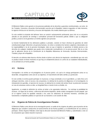 CAPÍTULO IVRoles de los actores en el Proceso Penal
Manual de Actuación del Fiscal del Ministerio Público en el Proceso Penal 29
El Ministerio Público como garante en los procesos judiciales de los derechos y garantías constitucionales, así como de
los Tratados, Convenios y Acuerdos Internacionales suscritos por la República, deberá resguardar en todo momento,
la vigencia efectiva de ese derecho y el acceso del imputado a los medios idóneos para su defensa.
En este sentido la actuación del defensor tiene un carácter exclusivamente profesional, pues éste no se encuentra
ubicado en una posición de enemigo o contradictor personal del funcionario judicial, debido a que su obligación
jurídica y social es la de garantizar un trámite ágil del curso procesal.
La función fundamental de los defensores públicos o privados, consiste en hacer efectivas las garantías de orden
constitucional y legal, inherentes a la persona humana, sin entrar a considerar los factores subjetivos relacionados con
la responsabilidad o no de la persona investigada, toda vez que el objetivo es garantizar el debido proceso y los
derechos de cualquier ciudadano que pueda verse involucrado eventualmente en un proceso penal. Ello no es más
que la aplicación directa de la Constitución de la República Bolivariana de Venezuela, Acuerdos Internacionales,
Tratados y leyes de la República.
El derecho a la defensa debe hacerse efectivo desde el primer acto directo de imputación, entendiendo que este acto
se produce desde el mismo momento en que hay un señalamiento directo en contra de un ciudadano individualizado,
en la comisión de un hecho punible.
4.5 Víctima
Corresponde a la víctima un rol protagónico en el proceso penal, a la cual se le otorga participación activa en su
desarrollo, consagrándose como uno de sus objetivos, el resarcimiento del daño sufrido y su protección.
En este sentido, la víctima puede participar en el proceso, se haya constituido o no en querellante, y a tales fines se le
atribuyen derechos, como el acceso a las actuaciones, la solicitud de la práctica de diligencias en la investigación, la
interposición de querellas, el ejercicio de recursos, la solicitud de la revisión del archivo fiscal, la protección necesaria
en caso de amenazas contra su vida, su integridad física o moral o la de su familia, etc.
Igualmente, se amplía la definición de víctima al incluir a los agraviados indirectos. Se restringe la posibilidad de
accionar, a la figura de la víctima, a diferencia del sistema inquisitivo, donde estaba consagrada la acción popular, que
en el régimen actual ha quedado reducida a los casos de violaciones de derechos humanos, cometidos por
funcionarios o empleados públicos en ejercicio de sus funciones o con ocasión de ellas.
4.6 Órganos de Policía de Investigaciones Penales
El Ministerio Público como director de la investigación penal, se auxilia de los órganos de policía, para la práctica de las
diligencias que considere conducentes al esclarecimiento de los hechos punibles y a la identificación de sus autores y
partícipes. Dichos Órganos Policiales están bajo la dirección funcional del Ministerio Público y subordinados a éste en
las actuaciones que realicen durante el proceso.
 