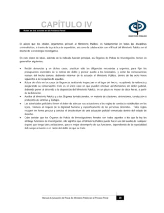 CAPÍTULO IVRoles de los actores en el Proceso Penal
Manual de Actuación del Fiscal del Ministerio Público en el Proceso Penal 30
El apoyo que los citados organismos prestan al Ministerio Público, es fundamental en todas las disciplinas
criminalísticas, a través de la práctica de experticias, así como la colaboración con el Fiscal del Ministerio Público en el
diseño de la estrategia investigativa.
En este orden de ideas, además de la indicada función principal, los Órganos de Policía de Investigación, tienen en
general las siguientes:
• Recibir denuncias y en dichos casos, practicar sólo las diligencias necesarias y urgentes, para fijar los
presupuestos esenciales de la noticia del delito y prestar auxilio a los lesionados, y evitar las consecuencias
nocivas del hecho dañoso, debiendo informar de lo actuado al Ministerio Público, dentro de las ocho horas
siguientes a la recepción de aquellas.
• Actuar de oficio en los casos de flagrancia, realizando inspección en el lugar del hecho, recopilando la evidencia y
asegurando su conservación. Este es el único caso en que pueden efectuar aprehensiones sin orden judicial,
debiendo poner al detenido a la disposición del Ministerio Público, en un plazo no mayor de doce horas, a partir
de la detención.
• Auxiliar al Ministerio Público y a los Órganos Jurisdiccionales, en materia de citaciones, detenciones, conducción o
protección de víctimas y testigos.
• Las autoridades policiales tienen el deber de adecuar sus actuaciones a las reglas de conducta establecidas en las
leyes, relativas al respeto de la dignidad humana y específicamente de las personas detenidas. Tales reglas
recogen en forma precisa y concisa el desiderátum de una actuación policial enmarcada dentro del estado de
derecho.
• Cabe señalar que los Órganos de Policía de Investigaciones Penales son todos aquellos a los que la ley les
atribuye funciones de investigación, ello significa que el Ministerio Público puede hacer uso del auxilio de cualquier
órgano que tenga tales atribuciones, para el mejor desempeño de sus funciones, dependiendo de la especialidad
del cuerpo actuante o en razón del delito de que se trate.
 