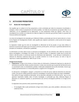 CAPÍTULO V
Manual de Actuación del Fiscal del Ministerio Público en el Proceso Penal 32
5. ACTIVIDAD PROBATORIA
5.1 Actos de Investigación
Son aquellos que se realizan en la fase preparatoria y están constituidos por todas las actuaciones encaminadas a
averiguar y hacer constar la perpetración de hechos punibles, con todas las circunstancias que puedan influir en su
calificación y en la culpabilidad de los delincuentes. La fase preparatoria tendrá por objetivo, entre otros, la
investigación de la verdad y la recolección de todos los objetos de convicción que permitan fundar la acusación del
Fiscal y la defensa del imputado.
Los actos de investigación son ordenados por el Ministerio Público y practicados por éste de manera directa o a través
de los Órganos de Investigaciones Penales, salvo aquellos que requieran autorización u orden previa de los órganos
jurisdiccionales.
Es importante resaltar que los actos de investigación se diferencian de los de prueba, en que estos últimos se
practican en presencia del órgano que ha de dictar sentencia y de las partes, con lo que se garantizan plenamente los
principios de inmediación, contradicción y publicidad.
La información es la base sobre la que se estructura la investigación, sin este elemento vital, todos los recursos de
pericia investigadora y tecnológica son inútiles. En este orden de ideas, es importante resaltar que la escena del
crimen o sitio del suceso, es una de las fuentes de información más importantes, es por ello que a continuación se
indicarán las diferentes evidencias físicas que se pueden encontrar en el sitio del suceso, así como el tipo de
experticias a realizar dependiendo del delito de que se trate.
El lugar de los hechos:
• Importancia: El lugar de los hechos es fuente básica de información y fundamento legal para la colección de
elementos de convicción. Desde un primer momento, se debe tener presente que la protección del sitio del suceso
es esencial para evitar, la contaminación, pérdida o inadecuada manipulación de las allí encontradas, factores que
incidirán permanentemente en el desarrollo positivo o negativo de la investigación.
Es vital que los investigadores busquen y encuentren en el sitio del suceso, todos los elementos de convicción
ocultos, para que los análisis pertinentes al proceso metodológico reconstructivo tengan una mayor confiabilidad.
Para obtener la mayor cantidad de información de los elementos colectados en el sitio del suceso, que a su vez
aportarán importantes detalles sobre el hecho investigado, es primordial que tales evidencias lleguen al
laboratorio en condiciones óptimas, lo cual demostrará una correcta investigación preliminar en el lugar de los
hechos.
Es importante tener presente varias características generales:
o El investigador debe acudir prontamente al lugar de los hechos, para evitar pérdidas o alteraciones de las
evidencias físicas.
 