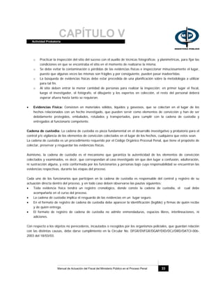CAPÍTULO VActividad Probatoria
Manual de Actuación del Fiscal del Ministerio Público en el Proceso Penal 33
o Practicar la inspección del sitio del suceso con el auxilio de técnicas fotográficas y planimétricas, para fijar las
condiciones en que se encontraba el sitio en el momento de realizarse la misma.
o Se debe evitar la contaminación o pérdidas de las evidencias físicas e inspeccionar minuciosamente el lugar,
puesto que algunas veces las mismas son frágiles y por consiguiente, pueden pasar inadvertidas.
o La búsqueda de evidencias físicas debe estar precedida de una planificación sobre la metodología a utilizar
para tal fin.
o Al sitio deben entrar la menor cantidad de personas para realizar la inspección; en primer lugar el fiscal,
luego el investigador, el fotógrafo, el dibujante y los expertos en colección, el resto del personal deberá
esperar afuera hasta tanto se requieran.
• Evidencias Física: Consisten en materiales sólidos, líquidos y gaseosos, que se colectan en el lugar de los
hechos relacionados con un hecho investigado, que pueden servir como elementos de convicción y han de ser
debidamente protegidos, embalados, rotulados y transportados, para cumplir con la cadena de custodia y
entregados al funcionario competente.
Cadena de custodia: La cadena de custodia es pieza fundamental en el desarrollo investigativo y probatorio para el
control y/o vigilancia de los elementos de convicción colectados en el lugar de los hechos, cualquiera que estos sean.
La cadena de custodia es un procedimiento requerido por el Código Orgánico Procesal Penal, que tiene el propósito de
colectar, preservar y resguardar las evidencias físicas.
Asimismo, la cadena de custodia es el mecanismo que garantiza la autenticidad de los elementos de convicción
colectados y examinados, es decir, que correspondan al caso investigado sin que den lugar a confusión, adulteración,
ni sustracción alguna, y está conformada por los funcionarios y personas bajo cuya responsabilidad se encuentran las
evidencias respectivas, durante las etapas del proceso.
Cada uno de los funcionarios que participen en la cadena de custodia es responsable del control y registro de su
actuación directa dentro del proceso, y en todo caso deben observarse las pautas siguientes:
• Toda evidencia física tendrá un registro cronológico, donde conste la cadena de custodia, el cual debe
acompañarla en el curso del proceso.
• La cadena de custodia implica el resguardo de las evidencias en un lugar seguro.
• En el formato de registro de cadena de custodia debe aparecer la identificación (legible) y firmas de quién recibe
y de quién entrega.
• El formato de registro de cadena de custodia no admite enmendaduras, espacios libres, interlineaciones, ni
adiciones.
Con respecto a los objetos no perecederos, incautados o recogidos por los organismos policiales, que guardan relación
con las distintas causas, debe darse cumplimiento en la Circular No. DFGR/DVFGR/DGAP/DID/DCJ/DRD/DATCI-006-
2003 del 18/03/03.
 