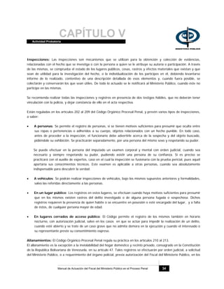 CAPÍTULO VActividad Probatoria
Manual de Actuación del Fiscal del Ministerio Público en el Proceso Penal 34
Inspecciones: Las inspecciones son mecanismos que se utilizan para la obtención y colección de evidencias,
relacionadas con el hecho que se investiga o con la persona a quien se le atribuye su autoría o participación. A través
de las mismas, se comprueba el estado de los lugares públicos, cosas, rastros y efectos materiales que existan y que
sean de utilidad para la investigación del hecho, o la individualización de los partícipes en él, debiendo levantarse
informe de lo realizado, contentivo de una descripción detallada de esos elementos y, cuando fuera posible, se
colectarán y conservarán los que sean útiles. De todo lo actuado se le notificará al Ministerio Público, cuando éste no
participe en las mismas.
Se recomienda realizar todas las inspecciones y registros en presencia de dos testigos hábiles, que no deberán tener
vinculación con la policía, y dejar constancia de ello en el acta respectiva.
Están reguladas en los artículos 202 al 209 del Código Orgánico Procesal Penal, y prevén varios tipos de inspecciones,
a saber:
• A personas: Se permite el registro de personas, si se tienen motivos suficientes para presumir que oculta entre
sus ropas o pertenencias o adheridos a su cuerpo, objetos relacionados con un hecho punible. En todo caso,
antes de proceder a la inspección, el funcionario debe advertirle acerca de la sospecha y del objeto buscado,
pidiéndole su exhibición. Se practicarán separadamente, por una persona del mismo sexo y respetando su pudor.
Se puede efectuar en la persona del imputado un examen corporal y mental con orden judicial, cuando sea
necesario y siempre respetando su pudor, pudiendo asistir una persona de su confianza. Si es preciso se
practicará con el auxilio de expertos, caso en el cual la inspección se fusionaría con la prueba pericial, pues aquél
aportaría sus conocimientos técnicos. Este examen es aplicable a otras personas, cuando sea absolutamente
indispensable para descubrir la verdad.
• A vehículos: Se podrán realizar inspecciones de vehículos, bajo los mismos supuestos anteriores y formalidades,
salvo las referidas directamente a las personas.
• En un lugar público: Los registros en estos lugares, se efectúan cuando haya motivos suficientes para presumir
que en los mismos existen rastros del delito investigado o de alguna persona fugada o sospechosa. Dichos
registros requieren la presencia de quien habite o se encuentre en posesión o esté encargado del lugar, y a falta
de éstos, de cualquier persona mayor de edad.
• En lugares cerrados de acceso público: El Código permite el registro de los mismos también en horario
nocturno, con autorización judicial, salvo en los casos en que se actúe para impedir la realización de un delito,
cuando esté abierto y se trate de un caso grave que no admita demora en la ejecución y cuando el interesado o
su representante preste su consentimiento expreso.
Allanamientos: El Código Orgánico Procesal Penal regula su práctica en los artículos 210 al 213.
El allanamiento es la excepción a la inviolabilidad del hogar doméstico y recinto privado, consagrado en la Constitución
de la República Bolivariana de Venezuela, en su artículo 47. Tales registros se efectuarán por orden judicial, a solicitud
del Ministerio Público, o a requerimiento del órgano policial, previa autorización del Fiscal del Ministerio Público, en los
 