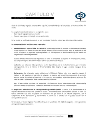 CAPÍTULO VActividad Probatoria
Manual de Actuación del Fiscal del Ministerio Público en el Proceso Penal 35
casos de necesidad y urgencia; en este último supuesto, se recomienda que de ser posible, la misma se realice por
escrito.
Se exceptúa la autorización judicial en los siguientes casos:
• Para impedir la perpetración de un delito.
• Cuando se persiga a un imputado para su aprehensión.
En tal sentido, se justificarán plenamente en acta levantada al efecto, los motivos que determinaron tal actuación.
La comprobación del hecho en casos especiales:
• Levantamiento e identificación de cadáveres: En los casos de muertes violentas o cuando existan fundadas
sospechas de que la muerte es consecuencia de la perpetración de un hecho punible, antes de la inhumación del
occiso, se realizará la inspección corporal preliminar. En tales supuestos el Ministerio Público puede ordenar las
diligencias que considere pertinentes.
Cuando el médico forense no esté disponible o no exista en la localidad, los órganos de investigaciones penales,
son competentes para el levantamiento del cadáver y su traslado a la morgue.
• Autopsia: Las autopsias deben practicarse en las dependencias de la medicatura forense, por el médico
correspondiente. Si no lo hubiere, el Ministerio Público debe designar el lugar y médico encargado de su
realización.
• Exhumación: La exhumación puede solicitarse por el Ministerio Público, entre otros supuestos, cuando el
cadáver ha sido sepultado sin la práctica de autopsia y se sospeche que la muerte es consecuencia de un hecho
punible, cuando el resultado de la autopsia es controvertido, para establecer la identidad plena del occiso, etc. En
caso de requerirse tal examen, debe solicitarse autorización judicial.
Para su práctica debe informarse con anterioridad a un familiar del difunto, para señalar donde fue inhumado y
efectúe el debido reconocimiento, también se observarán los requisitos sanitarios correspondientes.
La ocupación e interceptación de correspondencia y comunicaciones: El artículo 48 de la Constitución de la
República Bolivariana de Venezuela, garantiza el secreto e inviolabilidad de las comunicaciones privadas en todas sus
formas, afirmando que éstas no podrán ser interferidas sino por orden de un Tribunal competente, con el
cumplimiento de las disposiciones y preservándose el secreto de lo privado que no guarde relación con el
correspondiente proceso.
Por otra parte, el Código Orgánico Procesal Penal regula en sus artículos 218 al 221, la ocupación e interceptación de
correspondencia y comunicaciones.
 