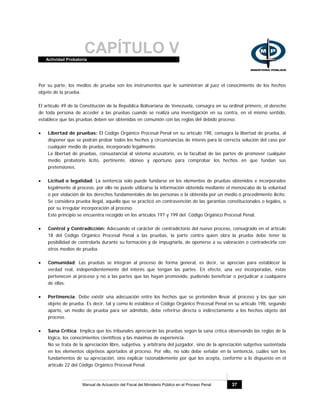 CAPÍTULO VActividad Probatoria
Manual de Actuación del Fiscal del Ministerio Público en el Proceso Penal 37
Por su parte, los medios de prueba son los instrumentos que le suministran al juez el conocimiento de los hechos
objeto de la prueba.
El artículo 49 de la Constitución de la República Bolivariana de Venezuela, consagra en su ordinal primero, el derecho
de toda persona de acceder a las pruebas cuando se realiza una investigación en su contra, en el mismo sentido,
establece que las pruebas deben ser obtenidas en comunión con las reglas del debido proceso.
• Libertad de pruebas: El Código Orgánico Procesal Penal en su artículo 198, consagra la libertad de prueba, al
disponer que se podrán probar todos los hechos y circunstancias de interés para la correcta solución del caso por
cualquier medio de prueba, incorporado legalmente.
La libertad de pruebas, consustancial al sistema acusatorio, es la facultad de las partes de promover cualquier
medio probatorio lícito, pertinente, idóneo y oportuno para comprobar los hechos en que fundan sus
pretensiones.
• Licitud o legalidad: La sentencia solo puede fundarse en los elementos de pruebas obtenidos e incorporados
legalmente al proceso, por ello no puede utilizarse la información obtenida mediante el menoscabo de la voluntad
o por violación de los derechos fundamentales de las personas o la obtenida por un medio o procedimiento ilícito.
Se considera prueba ilegal, aquella que se practicó en contravención de las garantías constitucionales o legales, o
por su irregular incorporación al proceso.
Este principio se encuentra recogido en los artículos 197 y 199 del Código Orgánico Procesal Penal.
• Control y Contradicción: Adecuando el carácter de contradictorio del nuevo proceso, consagrado en el artículo
18 del Código Orgánico Procesal Penal a las pruebas, la parte contra quien obra la prueba debe tener la
posibilidad de controlarla durante su formación y de impugnarla, de oponerse a su valoración o contradecirla con
otros medios de prueba.
• Comunidad: Las pruebas se integran al proceso de forma general, es decir, se aprecian para establecer la
verdad real, independientemente del interés que tengan las partes. En efecto, una vez incorporadas, éstas
pertenecen al proceso y no a las partes que las hayan promovido, pudiendo beneficiar o perjudicar a cualquiera
de ellas.
• Pertinencia: Debe existir una adecuación entre los hechos que se pretenden llevar al proceso y los que son
objeto de prueba. Es decir, tal y como lo establece el Código Orgánico Procesal Penal en su artículo 198, segundo
aparte, un medio de prueba para ser admitido, debe referirse directa o indirectamente a los hechos objeto del
proceso.
• Sana Crítica: Implica que los tribunales apreciarán las pruebas según la sana crítica observando las reglas de la
lógica, los conocimientos científicos y las máximas de experiencia.
No se trata de la apreciación libre, subjetiva, y arbitraria del juzgador, sino de la apreciación subjetiva sustentada
en los elementos objetivos aportados al proceso. Por ello, no sólo debe señalar en la sentencia, cuáles son los
fundamentos de su apreciación, sino explicar razonablemente por qué los acepta, conforme a lo dispuesto en el
artículo 22 del Código Orgánico Procesal Penal.
 