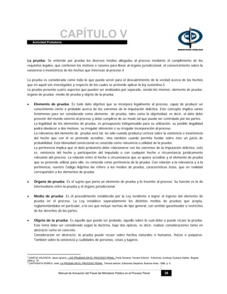 CAPÍTULO VActividad Probatoria
Manual de Actuación del Fiscal del Ministerio Público en el Proceso Penal 38
La prueba: Se entiende por prueba los diversos medios allegados al proceso mediante el cumplimiento de los
requisitos legales, que contienen los motivos o razones para llevar al órgano jurisdiccional, el convencimiento sobre la
existencia o inexistencia de los hechos que interesan al proceso.4
La prueba es considerada como todo lo que pueda servir para el descubrimiento de la verdad acerca de los hechos
que en aquél son investigados y respecto de los cuales se pretende aplicar la ley sustantiva.5
La prueba presenta cuatro aspectos que pueden ser analizados por separado, siendo los mismos: elemento de prueba;
órgano de prueba; medio de prueba y objeto de la prueba.
• Elemento de prueba: Es todo dato objetivo que se incorpora legalmente al proceso, capaz de producir un
conocimiento cierto o probable acerca de los extremos de la imputación delictiva. Este concepto implica varios
fenómenos para ser considerado como elemento de prueba, tales como la objetividad, es decir, el dato debe
provenir del mundo externo al proceso y debe cumplirse de un modo tal que pueda ser controlado por las partes.
La legalidad de los elementos de prueba, es presupuesto indispensable para su utilización, su posible ilegalidad
podrá obedecer a dos motivos: su irregular obtención o su irregular incorporación al proceso.
La relevancia del elemento de prueba será tal, no sólo cuando produzca certeza sobre la existencia o inexistencia
del hecho que con él se pretende acreditar, sino también cuando permita fundar sobre éste un juicio de
probabilidad. Esta idoneidad conviccional es conocida como relevancia o utilidad de la prueba.
La pertinencia implica que el dato probatorio debe relacionarse con los extremos de la imputación delictiva, esto
es, existencia del hecho y participación del imputado o con cualquier hecho o circunstancia jurídicamente
relevante del proceso. La relación entre el hecho o circunstancia que se quiere acreditar y el elemento de prueba
que se pretende utilizar para ello, es conocida como pertinencia de la prueba. Con relación a la relevancia y a la
pertinencia, nuestro Código Adjetivo las refiere a los medios de prueba, características éstas, que en realidad
corresponden a los elementos de prueba.
• Órgano de prueba: Es el sujeto que porta un elemento de prueba y lo trasmite al proceso. Su función es la de
intermediario entre la prueba y el órgano jurisdiccional.
• Medio de prueba: Es el procedimiento establecido por la Ley tendiente a lograr el ingreso del elemento de
prueba en el proceso. La Ley establece separadamente los distintos medios de pruebas que acepta,
reglamentándolos en particular, a la vez que incluye normas de tipo general, con sentido garantizador o restrictivo
de los derechos de las partes.
• Objeto de la prueba: Es aquello que puede ser probado, aquello sobre lo cual debe o puede recaer la prueba.
Este tema debe ser considerado según la doctrina, bajo dos ópticas, es decir, realizar consideraciones tanto en
abstracto como en concreto.
Consideración en abstracto: la prueba puede recaer sobre hechos naturales o humanos, físicos o psíquicos.
También sobre la existencia y cualidades de personas, cosas y lugares.
4
GARCIA VALENCIA, Jesús Ignacio, LAS PRUEBAS EN EL PROCESO PENAL, Parte General, Tercera Edición, Ediciones Jurídicas Gustavo Ibáñez. Bogota.
2000,p. 70.
5
CAFFERATA NORES, José, LA PRUEBA EN EL PROCESO PENAL, Tercera edición, Ediciones Depalma, Buenos Aires, 1998, p. 4.
 