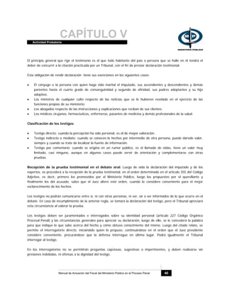 CAPÍTULO VActividad Probatoria
Manual de Actuación del Fiscal del Ministerio Público en el Proceso Penal 40
El principio general que rige el testimonio es el que todo habitante del país o persona que se halle en él tendrá el
deber de concurrir a la citación practicada por un Tribunal, con el fin de prestar declaración testimonial.
Esta obligación de rendir declaración tiene sus exenciones en los siguientes casos:
• El cónyuge o la persona con quien haga vida marital el imputado, sus ascendientes y descendientes y demás
parientes hasta el cuarto grado de consanguinidad y segundo de afinidad, sus padres adoptantes y su hijo
adoptivo.
• Los ministros de cualquier culto respecto de las noticias que se le hubieren revelado en el ejercicio de las
funciones propias de su ministerio;
• Los abogados respecto de las instrucciones y explicaciones que reciban de sus clientes;
• Los médicos cirujanos, farmacéuticos, enfermeras, pasantes de medicina y demás profesionales de la salud.
Clasificación de los testigos:
• Testigo directo: cuando la percepción ha sido personal, es el de mayor valoración.
• Testigo indirecto o mediato: cuando se conocen lo hechos por intermedio de otra persona, puede dársele valor,
siempre y cuando se trate de localizar la fuente de información.
• Testigo por comentario: cuando se origina en un rumor público, es el llamado de oídas, tiene un valor muy
limitado, casi ninguno, aunque en algunos casos puede servir de orientación y complementarse con otras
pruebas.
Recepción de la prueba testimonial en el debate oral: Luego de oída la declaración del imputado y de los
expertos, se procederá a la recepción de la prueba testimonial, en el orden determinado en el artículo 355 del Código
Adjetivo, es decir, primero los promovidos por el Ministerio Público, luego los propuestos por el querellante y
finalmente los del acusado, salvo que el Juez altere este orden, cuando lo considere conveniente para el mejor
esclarecimiento de los hechos.
Los testigos no podrán comunicarse entre sí, ni con otras personas, ni ver, oír o ser informados de lo que ocurre en el
debate. En caso de incumplimiento de la anterior regla, se tomará la declaración del testigo, pero el Tribunal apreciará
esta circunstancia al valorar la prueba.
Los testigos deben ser juramentados e interrogados sobre su identidad personal (artículo 227 Código Orgánico
Procesal Penal) y las circunstancias generales para apreciar su declaración, luego de ello, se le concederá la palabra
para que indique lo que sabe acerca del hecho y cómo obtuvo conocimiento del mismo. Luego del citado relato, se
permite el interrogatorio directo, iniciándolo quien lo propuso, continuándose en el orden que el Juez presidente
considere conveniente, procurándose que la defensa interrogue en último lugar. Podrá igualmente el Tribunal
interrogar al testigo.
En los interrogatorios no se permitirán preguntas capciosas, sugestivas o impertinentes, y deben realizarse sin
presiones indebidas, ni ofensas a la dignidad del testigo.
 