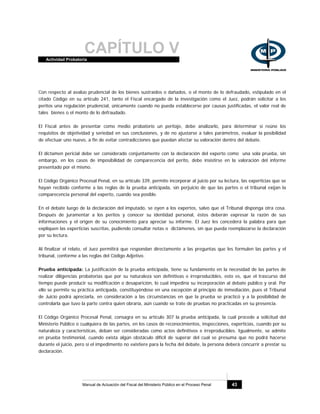 CAPÍTULO VActividad Probatoria
Manual de Actuación del Fiscal del Ministerio Público en el Proceso Penal 43
Con respecto al avalúo prudencial de los bienes sustraídos o dañados, o el monto de lo defraudado, estipulado en el
citado Código en su artículo 241, tanto el Fiscal encargado de la investigación como el Juez, podrán solicitar a los
peritos una regulación prudencial, únicamente cuando no pueda establecerse por causas justificadas, el valor real de
tales bienes o el monto de lo defraudado.
El Fiscal antes de presentar como medio probatorio un peritaje, debe analizarlo, para determinar si reúne los
requisitos de objetividad y seriedad en sus conclusiones, y de no ajustarse a tales parámetros, evaluar la posibilidad
de efectuar uno nuevo, a fin de evitar contradicciones que puedan afectar su valoración dentro del debate.
El dictamen pericial debe ser considerado conjuntamente con la declaración del experto como una sola prueba, sin
embargo, en los casos de imposibilidad de comparecencia del perito, debe insistirse en la valoración del informe
presentado por el mismo.
El Código Orgánico Procesal Penal, en su artículo 339, permite incorporar al juicio por su lectura, las experticias que se
hayan recibido conforme a las reglas de la prueba anticipada, sin perjuicio de que las partes o el tribunal exijan la
comparecencia personal del experto, cuando sea posible.
En el debate luego de la declaración del imputado, se oyen a los expertos, salvo que el Tribunal disponga otra cosa.
Después de juramentar a los peritos y conocer su identidad personal, éstos deberán expresar la razón de sus
informaciones y el origen de su conocimiento para apreciar su informe. El Juez les concederá la palabra para que
expliquen las experticias suscritas, pudiendo consultar notas o dictámenes, sin que pueda reemplazarse la declaración
por su lectura.
Al finalizar el relato, el Juez permitirá que respondan directamente a las preguntas que les formulen las partes y el
tribunal, conforme a las reglas del Código Adjetivo.
Prueba anticipada: La justificación de la prueba anticipada, tiene su fundamento en la necesidad de las partes de
realizar diligencias probatorias que por su naturaleza son definitivas e irreproducibles, esto es, que el trascurso del
tiempo puede producir su modificación o desaparición, lo cual impediría su incorporación al debate público y oral. Por
ello se permite su práctica anticipada, constituyéndose en una excepción al principio de inmediación, pues el Tribunal
de Juicio podrá apreciarla, en consideración a las circunstancias en que la prueba se practicó y a la posibilidad de
controlarla que tuvo la parte contra quien obraría, aún cuando se trate de pruebas no practicadas en su presencia.
El Código Orgánico Procesal Penal, consagra en su artículo 307 la prueba anticipada, la cual procede a solicitud del
Ministerio Público o cualquiera de las partes, en los casos de reconocimientos, inspecciones, experticias, cuando por su
naturaleza y características, deban ser consideradas como actos definitivos e irreproducibles. Igualmente, se admite
en prueba testimonial, cuando exista algún obstáculo difícil de superar del cual se presuma que no podrá hacerse
durante el juicio, pero si el impedimento no existiere para la fecha del debate, la persona deberá concurrir a prestar su
declaración.
 