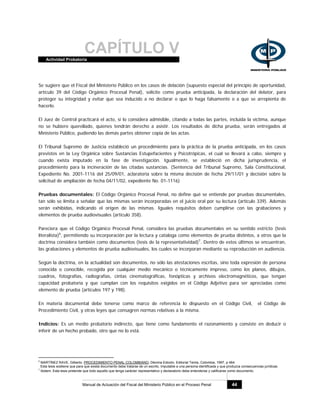 CAPÍTULO VActividad Probatoria
Manual de Actuación del Fiscal del Ministerio Público en el Proceso Penal 44
Se sugiere que el Fiscal del Ministerio Público en los casos de delación (supuesto especial del principio de oportunidad,
artículo 39 del Código Orgánico Procesal Penal), solicite como prueba anticipada, la declaración del delator, para
proteger su integridad y evitar que sea inducido a no declarar o que lo haga falsamente o a que se arrepienta de
hacerlo.
El Juez de Control practicará el acto, si lo considera admisible, citando a todas las partes, incluida la víctima, aunque
no se hubiere querellado, quienes tendrán derecho a asistir. Los resultados de dicha prueba, serán entregados al
Ministerio Público, pudiendo las demás partes obtener copia de las actas.
El Tribunal Supremo de Justicia estableció un procedimiento para la práctica de la prueba anticipada, en los casos
previstos en la Ley Orgánica sobre Sustancias Estupefacientes y Psicotrópicas, el cual se llevará a cabo, siempre y
cuando exista imputado en la fase de investigación. Igualmente, se estableció en dicha jurisprudencia, el
procedimiento para la incineración de las citadas sustancias. (Sentencia del Tribunal Supremo, Sala Constitucional,
Expediente No. 2001-1116 del 25/09/01, aclaratoria sobre la misma decisión de fecha 29/11/01 y decisión sobre la
solicitud de ampliación de fecha 04/11/02, expediente No. 01-1116)
Pruebas documentales: El Código Orgánico Procesal Penal, no define qué se entiende por pruebas documentales,
tan sólo se limita a señalar que las mismas serán incorporadas en el juicio oral por su lectura (artículo 339). Además
serán exhibidas, indicando el origen de las mismas. Iguales requisitos deben cumplirse con las grabaciones y
elementos de prueba audiovisuales (artículo 358).
Pareciera que el Código Orgánico Procesal Penal, considera las pruebas documentales en su sentido estricto (tesis
literalista)6
, permitiendo su incorporación por la lectura y cataloga como elementos de prueba distintos, a otros que la
doctrina considera también como documentos (tesis de la representatividad)7
. Dentro de estos últimos se encuentran,
las grabaciones y elementos de prueba audiovisuales, los cuales se incorporan mediante su reproducción en audiencia.
Según la doctrina, en la actualidad son documentos, no sólo las atestaciones escritas, sino toda expresión de persona
conocida o conocible, recogida por cualquier medio mecánico o técnicamente impreso, como los planos, dibujos,
cuadros, fotografías, radiografías, cintas cinematográficas, fonópticas y archivos electromagnéticos, que tengan
capacidad probatoria y que cumplan con los requisitos exigidos en el Código Adjetivo para ser apreciadas como
elemento de prueba (artículos 197 y 198).
En materia documental debe tenerse como marco de referencia lo dispuesto en el Código Civil, el Código de
Procedimiento Civil, y otras leyes que consagren normas relativas a la misma.
Indicios: Es un medio probatorio indirecto, que tiene como fundamento el razonamiento y consiste en deducir o
inferir de un hecho probado, otro que no lo está.
6
MARTÍNEZ RAVE, Gilberto. PROCEDIMIENTO PENAL COLOMBIANO, Décima Edición, Editorial Temis, Colombia, 1997, p 464.
Esta tesis sostiene que para que exista documento debe tratarse de un escrito, imputable a una persona identificada y que produzca consecuencias jurídicas.
7
Ibidem. Esta tesis pretende que todo aquello que tenga carácter representativo y declaratorio debe entenderse y calificarse como documento.
 