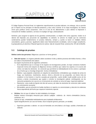 CAPÍTULO VActividad Probatoria
Manual de Actuación del Fiscal del Ministerio Público en el Proceso Penal 45
El Código Orgánico Procesal Penal, no reglamenta específicamente la prueba indiciaria, sin embargo, ésta se permite
por el imperio de los principios de libertad probatoria y sana crítica racional. En la etapa investigativa, los indicios
sirven para justificar ciertas actuaciones, como es el caso de los allanamientos o para solicitar la imposición o
revocación de medidas cautelares, con base en el peligro de fuga u obstaculización.
Asimismo, para asegurar la vigencia de las garantías constitucionales, se impide entre otros supuestos, fundar en el
silencio del imputado una presunción de culpabilidad, no obstante, lo anterior no impide que las sentencias
condenatorias puedan fundamentarse en pruebas indiciarias, siempre y cuando se basen en múltiples indicios
concordantes, graves y precisos. Igualmente deben estar fehacientemente acreditados, como lo exigen actualmente,
la jurisprudencia y la doctrina (Tribunal Supremo de Justicia, Sala de Casación Penal, sentencia No. 875 del 22/06/00).
5.3 Catálogo de pruebas
Delitos contra las personas: Diligencias a practicar en forma general:
• Sitio del suceso: Los órganos policiales deben acordonar el sitio y solicitar presencia del médico forense, a fines
de realizar el levantamiento del cadáver.
Se requiere la presencia de las siguientes comisiones:
o De la dependencia que se encarga en los órganos de investigaciones penales, de dejar constancia mediante
inspección técnica del conjunto de diligencias técnicas científicas que realicen los expertos en la escena del
crimen, de todos los elementos de convicción que permitirán la individualización de los actores o partícipes
de un hecho que se investiga (Inspección técnica criminalística).
o Balística: cuyo propósito comprende un conjunto de conocimientos criminalísticos que estudian las armas de
fuego, sus municiones, movimientos, alcance, efecto y dirección de sus proyectiles, así mismo trata de
establecer en las lesiones o muertes causadas por proyectiles, cuanto detalle resulte posible acerca de las
mismas y demás circunstancias que ayuden a orientar la investigación policial, contribuyendo con los
elementos probatorios (en caso de ser el instrumento de comisión un arma de fuego, trayectoria balística)
o Planimetría: como medio de fijación del sitio del suceso y de todos los elementos de convicción (sólo cuando
sea estrictamente necesaria).
o Microanálisis: para la activación de huellas dactilares en soportes no convencionales y colección de evidencias
físicas dependiendo del hecho que requieran tratamiento especial.
• Víctima: Una vez que el cadáver ha sido trasladado a la morgue:
Realizar examen ectoscópico minucioso para colectar cualquier evidencia de interés criminalístico (marcas,
sustancias, etc.)
Colectar la ropa, embalándola individualmente para trasladarla al laboratorio.
Fijarlo fotográficamente (en caso de heridas, hacer la fijación general, particular y en detalle).
o Experticias generales a solicitar: en caso de homicidio con arma blanca o de fuego, suicidio u homicidio con
violación.
 