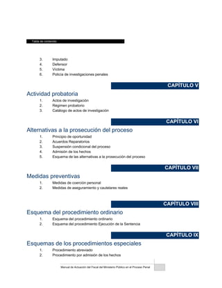 Tabla de contenido
Manual de Actuación del Fiscal del Ministerio Público en el Proceso Penal
3. Imputado
4. Defensor
5. Víctima
6. Policía de investigaciones penales
CAPÍTULO V
Actividad probatoria
1. Actos de investigación
2. Régimen probatorio
3. Catálogo de actos de investigación
CAPÍTULO VI
Alternativas a la prosecución del proceso
1. Principio de oportunidad
2. Acuerdos Reparatorios
3. Suspensión condicional del proceso
4. Admisión de los hechos
5. Esquema de las alternativas a la prosecución del proceso
CAPÍTULO VII
Medidas preventivas
1. Medidas de coerción personal
2. Medidas de aseguramiento y cautelares reales
CAPÍTULO VIII
Esquema del procedimiento ordinario
1. Esquema del procedimiento ordinario
2. Esquema del procedimiento Ejecución de la Sentencia
CAPÍTULO IX
Esquemas de los procedimientos especiales
1. Procedimiento abreviado
2. Procedimiento por admisión de los hechos
 