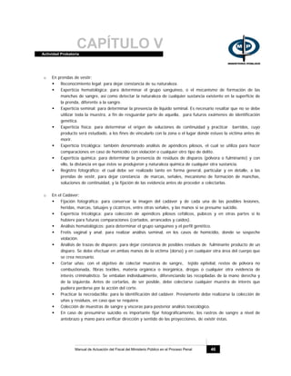 CAPÍTULO VActividad Probatoria
Manual de Actuación del Fiscal del Ministerio Público en el Proceso Penal 46
o En prendas de vestir:
Reconocimiento legal: para dejar constancia de su naturaleza.
Experticia hematológica: para determinar el grupo sanguíneo, o el mecanismo de formación de las
manchas de sangre, así como detectar la naturaleza de cualquier sustancia existente en la superficie de
la prenda, diferente a la sangre.
Experticia seminal: para determinar la presencia de líquido seminal. Es necesario resaltar que no se debe
utilizar toda la muestra, a fin de resguardar parte de aquella, para futuros exámenes de identificación
genética.
Experticia física: para determinar el origen de soluciones de continuidad y practicar barridos, cuyo
producto será estudiado, a los fines de vincularlo con la zona o el lugar donde estuvo la víctima antes de
morir.
Experticia tricológica: también denominado análisis de apéndices pilosos, el cual se utiliza para hacer
comparaciones en caso de homicidio con violación o cualquier otro tipo de delito.
Experticia química: para determinar la presencia de residuos de disparos (pólvora o fulminante) y con
ello, la distancia en que éstos se produjeron y naturaleza química de cualquier otra sustancia.
Registro fotográfico: el cual debe ser realizado tanto en forma general, particular y en detalle, a las
prendas de vestir, para dejar constancia de marcas, señales, mecanismo de formación de manchas,
soluciones de continuidad, y la fijación de las evidencia antes de proceder a colectarlas.
o En el Cadáver:
Fijación fotográfica: para conservar la imagen del cadáver y de cada una de las posibles lesiones,
heridas, marcas, tatuajes y cicatrices, entre otras señales, y las manos si se presume suicidio.
Experticia tricológica: para colección de apéndices pilosos cefálicos, púbicos y en otras partes si lo
hubiere para futuras comparaciones (cortados, arrancados y caídos).
Análisis hematológicos: para determinar el grupo sanguíneo y el perfil genético.
Frotis vaginal y anal: para realizar análisis seminal, en los casos de homicidio, donde se sospeche
violación.
Análisis de trazas de disparos: para dejar constancia de posibles residuos de fulminante producto de un
disparo. Se debe efectuar en ambas manos de la víctima (dorso) y en cualquier otra área del cuerpo que
se crea necesario.
Cortar uñas: con el objetivo de colectar muestras de sangre, tejido epitelial, restos de pólvora no
combustionada, fibras textiles, materia orgánica o inorgánica, drogas o cualquier otra evidencia de
interés criminalístico. Se embalan individualmente, diferenciando las recopiladas de la mano derecha y
de la izquierda. Antes de cortarlas, de ser posible, debe colectarse cualquier muestra de interés que
pudiera perderse por la acción del corte.
Practicar la necrodactília: para la identificación del cadáver. Previamente debe realizarse la colección de
uñas y residuos, en caso que se requiera.
Colección de muestras de sangre y vísceras para posterior análisis toxicológico.
En caso de presumirse suicidio es importante fijar fotográficamente, los rastros de sangre a nivel de
antebrazo y mano para verificar dirección y sentido de las proyecciones, de existir éstas.
 