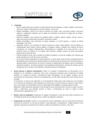 CAPÍTULO VActividad Probatoria
Manual de Actuación del Fiscal del Ministerio Público en el Proceso Penal 47
• Imputado:
o Examen médico legal: para constatar el estado general físico del imputado, y verificar cualquier característica,
tales como: lunares, deformaciones, cicatrices, lesiones, entre otras.
o Análisis toxicológico: consiste en la toma de muestras de sangre, orina, secreciones nasales, secreciones
salivares o adherencias dactilares con el objeto de determinar la presencia de algún tipo de droga o
sustancias ingeridas.
o Experticia tricológica: para colección de apéndices pilosos, cefálicos, púbicos, bigotes, piernas, brazos y
axilas, para futuras comparaciones (cortados, arrancados y caídos).
o Análisis hematológico: para determinar el grupo sanguíneo y el perfil genético, y realizar el análisis
toxicológico, entre otros.
o Segmentos Córneos: con el objetivo de colectar muestras de sangre, tejido epitelial, restos de pólvora no
combustionada, fibras textiles, materia orgánica o inorgánica, drogas o cualquier otra evidencia de interés
criminalístico. Se embalan individualmente, diferenciando las recopiladas de la mano derecha y de la
izquierda. Antes de cortarlas, de ser posible, debe colectarse cualquier muestra de interés que pudiera
perderse por la acción del corte.
o Colectar prendas de vestir: para el análisis de residuos de disparos, así como de cualquier otra sustancia que
pueda vincularlo con el sitio del suceso o la víctima.
o Las armas de fuego relacionadas con hechos delictivos, en primer lugar, deben enviarse al Departamento de
Microanálisis para la activación de huellas dactilares y la determinación de presencia de muestras hemáticas y
apéndices pilosos. Posteriormente, las armas se remitirán, al Departamento de Balística, para ser sometidas a
experticias mecánicas, de diseño y químicas (si fue disparada recientemente), activación de seriales y para la
comparación de las conchas o los proyectiles, colectados durante la investigación.
• Armas blancas y objetos contundentes: Deben ser enviados al Departamento de Microanálisis con el
propósito de ser sometidos a experticias, tales como: activaciones especiales para la obtención de huellas
dactilares si el soporte lo permite; reconocimiento legal; hematología y de ser posible, comparar con las
características de la lesión para verificar la correspondencia y con ello, poder vincular dicha arma al hecho que se
investiga.
En las lesiones, el examen más importante es el reconocimiento médico legal, cabe señalar que si de inmediato
no se observan los hematomas, debe indicársele a la víctima que en cuanto comiencen a aparecer, debe acudir a
que se le practique el correspondiente examen médico legal (la hemoglobina se degrada al pasar los días).
Igualmente, deben practicarse experticias en las prendas de vestir, para determinar, como ya se indicó, arrastres,
caídas o adherencias, que permitan precisar el modo y circunstancias de cómo se realizó el hecho
(enfrentamiento, agavillamiento, etc.)
• Delitos contra la propiedad: Al igual que en cualquier investigación, el sitio del suceso debe acordonarse con
la finalidad de preservar las evidencias físicas y solicitar las siguientes comisiones:
• Inspecciones en el sitio: Consiste en una inspección técnica criminalística, para la consecución de diferentes
elementos de convicción. En este tipo de delitos es muy importante, la búsqueda de huellas dactilares en las
superficies aptas para la activación de las mismas, señales de escalamiento y fracturas, entre otros.
 