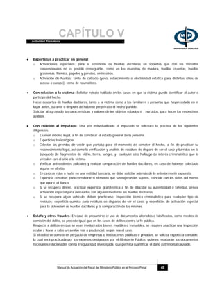 CAPÍTULO VActividad Probatoria
Manual de Actuación del Fiscal del Ministerio Público en el Proceso Penal 48
• Experticias a practicar en general:
o Activaciones especiales: para la obtención de huellas dactilares en soportes que con los métodos
convencionales no es posible conseguirlas, como en las muestras de madera, huellas cruentas, huellas
grasientas, fórmica, papeles y paredes, entre otros.
o Activación de huellas: tanto de calzado (yeso, estarcimiento o electricidad estática para distintos sitios de
acceso o escape), como de neumáticos.
• Con relación a la víctima: Solicitar retrato hablado en los casos en que la víctima pueda identificar al autor o
partícipe del hecho.
Hacer descartes de huellas dactilares, tanto a la víctima como a los familiares y personas que hayan estado en el
lugar antes, durante o después de haberse perpetrado el hecho punible.
Solicitar al agraviado las características y valores de los objetos robados o hurtados, para hacer los respectivos
avalúos.
• Con relación al imputado: Una vez individualizado el imputado se solicitará la práctica de las siguientes
diligencias:
o Examen médico legal, a fin de constatar el estado general de la persona.
o Experticias toxicológicas.
o Colectar las prendas de vestir que portaba para el momento de cometer el hecho, a fin de practicar su
reconocimiento legal, así como la verificación y análisis de residuos de disparo de ser el caso y barridos en la
búsqueda de fragmentos de vidrio, tierra, sangre, y cualquier otro hallazgo de interés criminalístico que lo
vinculen con el sitio o la víctima
o Verificar antecedentes policiales y realizar comparación de huellas dactilares, en caso de haberse colectado
alguna en el sitio.
o En caso de robo o hurto en una entidad bancaria, se debe solicitar además de lo anteriormente expuesto:
o Experticia contable: para corroborar si el monto que sustrajeron los sujetos, coincide con los datos del monto
que aportó el Banco.
o Si se recupera dinero, practicar experticia grafotécnica a fin de dilucidar su autenticidad o falsedad, previa
activación especial para vincularlos con alguien mediante las huellas dactilares.
o Si se recupera algún vehículo, deben practicarse: inspección técnica criminalística para cualquier tipo de
residuos; experticia química para residuos de disparos de ser el caso; y experticias de activación especial
para la obtención de huellas dactilares y la comparación de las mismas.
• Estafa y otros fraudes: En caso de presumirse el uso de documentos alterados o falsificados, como medios de
comisión del delito, se procede igual que en los casos de delitos contra la fe pública.
Respecto a delitos en que se vean involucrados bienes muebles o inmuebles, se requiere practicar una inspección
ocular y llevar a cabo un avalúo real o prudencial, según sea el caso.
Si el delito se comete en perjuicio de empresas o instituciones públicas o privadas, se solicita experticia contable,
la cual será practicada por los expertos designados por el Ministerio Público, quienes recabarán los documentos
necesarios relacionados con la irregularidad investigada, que permita cuantificar el daño patrimonial causado.
 