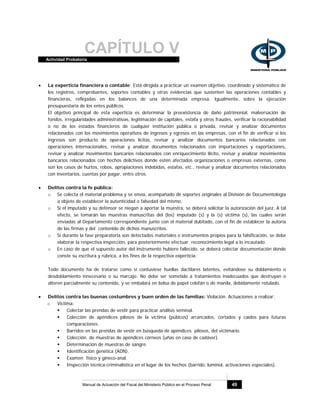 CAPÍTULO VActividad Probatoria
Manual de Actuación del Fiscal del Ministerio Público en el Proceso Penal 49
• La experticia financiera o contable: Está dirigida a practicar un examen objetivo, coordinado y sistemático de
los registros, comprobantes, soportes contables y otras evidencias que sustenten las operaciones contables y
financieras, reflejadas en los balances de una determinada empresa. Igualmente, sobre la ejecución
presupuestaria de los entes públicos.
El objetivo principal de esta experticia es determinar la preexistencia de daño patrimonial, malversación de
fondos, irregularidades administrativas, legitimación de capitales, estafa y otros fraudes, verificar la racionabilidad
o no de los estados financieros de cualquier institución pública o privada, revisar y analizar documentos
relacionados con los movimientos operativos de ingresos y egresos en las empresas, con el fin de verificar si los
ingresos son producto de operaciones lícitas, revisar y analizar documentos bancarios relacionados con
operaciones internacionales, revisar y analizar documentos relacionados con importaciones y exportaciones,
revisar y analizar movimientos bancarios relacionados con enriquecimiento ilícito, revisar y analizar movimientos
bancarios relacionados con hechos delictivos donde estén afectados organizaciones o empresas externas, como
son los casos de hurtos, robos, apropiaciones indebidas, estafas, etc., revisar y analizar documentos relacionados
con inventarios, cuentas por pagar, entre otros.
• Delitos contra la fe pública:
o Se colecta el material problema y se envía, acompañado de soportes originales al División de Documentología
a objeto de establecer la autenticidad o falsedad del mismo.
o Si el imputado y su defensor se niegan a aportar la muestra, se deberá solicitar la autorización del juez. A tal
efecto, se tomarán las muestras manuscritas del (los) imputado (s) y la (s) víctima (s), las cuales serán
enviadas al Departamento correspondiente junto con el material dubitado, con el fin de establecer la autoría
de las firmas y del contenido de dichos manuscritos.
o Si durante la fase preparatoria son detectados materiales e instrumentos propios para la falsificación, se debe
elaborar la respectiva inspección, para posteriormente efectuar reconocimiento legal a lo incautado.
o En caso de que el supuesto autor del instrumento hubiere fallecido, se deberá colectar documentación donde
conste su escritura y rúbrica, a los fines de la respectiva experticia.
Todo documento ha de tratarse como si contuviese huellas dactilares latentes, evitándose su doblamiento o
desdoblamiento innecesario o su marcaje. No debe ser sometido a tratamientos inadecuados que destruyan o
alteren parcialmente su contenido, y se embalará en bolsa de papel celofán o de manila, debidamente rotulado.
• Delitos contra las buenas costumbres y buen orden de las familias: Violación. Actuaciones a realizar:
o Víctima:
Colectar las prendas de vestir para practicar análisis seminal.
Colección de apéndices pilosos de la víctima (púbicos) arrancados, cortados y caídos para futuras
comparaciones.
Barridos en las prendas de vestir en búsqueda de apéndices pilosos, del victimario.
Colección de muestras de apéndices córneos (uñas en caso de cadáver).
Determinación de muestras de sangre.
Identificación genética (ADN).
Examen físico y gineco-anal.
Inspección técnica-criminalística en el lugar de los hechos (barrido, luminol, activaciones especiales).
 
