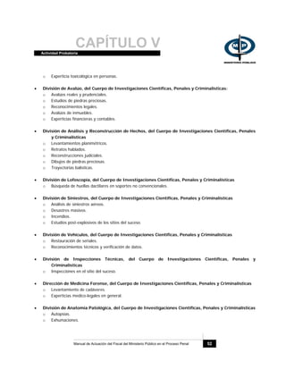 CAPÍTULO VActividad Probatoria
Manual de Actuación del Fiscal del Ministerio Público en el Proceso Penal 52
o Experticia toxicológica en personas.
• División de Avalúo, del Cuerpo de Investigaciones Científicas, Penales y Criminalísticas:
o Avalúos reales y prudenciales.
o Estudios de piedras preciosas.
o Reconocimientos legales.
o Avalúos de inmuebles.
o Experticias financieras y contables.
• División de Análisis y Reconstrucción de Hechos, del Cuerpo de Investigaciones Científicas, Penales
y Criminalísticas
o Levantamientos planimétricos.
o Retratos hablados.
o Reconstrucciones judiciales.
o Dibujos de piedras preciosas.
o Trayectorias balísticas.
• División de Lofoscopía, del Cuerpo de Investigaciones Científicas, Penales y Criminalísticas
o Búsqueda de huellas dactilares en soportes no convencionales.
• División de Siniestros, del Cuerpo de Investigaciones Científicas, Penales y Criminalísticas
o Análisis de siniestros aéreos.
o Desastres masivos.
o Incendios.
o Estudios post-explosivos de los sitios del suceso.
• División de Vehículos, del Cuerpo de Investigaciones Científicas, Penales y Criminalísticas
o Restauración de seriales.
o Reconocimientos técnicos y verificación de datos.
• División de Inspecciones Técnicas, del Cuerpo de Investigaciones Científicas, Penales y
Criminalísticas
o Inspecciones en el sitio del suceso.
• Dirección de Medicina Forense, del Cuerpo de Investigaciones Científicas, Penales y Criminalísticas
o Levantamiento de cadáveres.
o Experticias medico-legales en general.
• División de Anatomía Patológica, del Cuerpo de Investigaciones Científicas, Penales y Criminalísticas
o Autopsias.
o Exhumaciones.
 