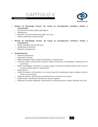 CAPÍTULO VActividad Probatoria
Manual de Actuación del Fiscal del Ministerio Público en el Proceso Penal 53
• División de Odontología Forense, del Cuerpo de Investigaciones Científicas, Penales y
Criminalísticas
o Reconocimientos médicos legales odontológicos.
o Odontogramas.
o Experticias con fines de identificación (edad, sexo, raza).
o Análisis comparativos de piezas dentales.
• División de Antropología Forense, del Cuerpo de Investigaciones Científicas, Penales y
Criminalísticas
o Análisis arqueológico del sitio del suceso.
o Identificación de osamentas.
o Mediciones antropométricas.
• Guardia Nacional:
o Experticias grafotécnicas.
o Experticias de vehículos.
o Análisis toxicológicos (sobre sustancias psicotrópicas y estupefacientes).
o Experticias textiles (caracterización de géneros textiles, determinación de propiedades y calificación de los
parámetros).
o Análisis microbiológicos, determina si un cuerpo de agua es apto para el consumo humano y para la vida de
la especie acuática (grado de contaminación).
o Análisis químico.
o Análisis físico-químico: determinación si un cuerpo de agua está contaminado por aguas residuales, desechos
tóxicos u otras sustancias.
o Análisis de alimentos: determinación de contaminantes que no permiten su consumo.
o Análisis botánico: identificación taxonómica de muestras vegetales.
o Realización de estudios ambientales: determinación de contaminación sónica, impacto ambiental, entre otras.
 