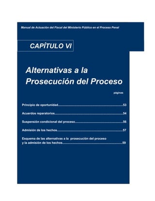 Manual de Actuación del Fiscal del Ministerio Público en el Proceso Penal
CAPÍTULO VI
Alternativas a la
Prosecución del Proceso
páginas
Principio de oportunidad.............................................................................53
Acuerdos reparatorios.................................................................................54
Suspensión condicional del proceso.........................................................56
Admisión de los hechos..............................................................................57
Esquema de las alternativas a la prosecución del proceso
y la admisión de los hechos.......................................................................59
 