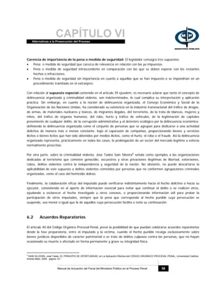 CAPÍTULO VIAlternativas a la Prosecución del Proceso
Manual de Actuación del Fiscal del Ministerio Público en el Proceso Penal 56
Carencia de importancia de la pena o medida de seguridad: El legislador consagra tres supuestos:
• Pena o medida de seguridad que carezca de relevancia en relación con las ya impuestas.
• Pena o medida de seguridad intrascendente en comparación con las que se deben esperar con los restantes
hechos o infracciones.
• Pena o medida de seguridad sin importancia en cuanto a aquellas que se han impuesto o se impondrían en un
procedimiento tramitado en el extranjero.
Con relación al supuesto especial contenido en el artículo 39 ejusdem, es necesario aclarar que tanto el concepto de
delincuencia organizada y criminalidad violenta, son indeterminados, lo cual complica su interpretación y aplicación
práctica. Sin embargo, en cuanto a la noción de delincuencia organizada, el Consejo Económico y Social de la
Organización de las Naciones Unidas, ha considerado su existencia en la industria transnacional del tráfico de drogas,
de armas, de materiales nucleares y tóxicos, de migrantes ilegales, del terrorismo, de la trata de blancas, mujeres y
niños, del tráfico de órganos humanos, del robo, hurto y tráfico de vehículos, de la legitimación de capitales
proveniente de cualquier delito, de la corrupción administrativa y el deterioro ecológico por la delincuencia económica;
definiendo la delincuencia organizada como el conjunto de personas que se agrupan para dedicarse a una actividad
delictiva de manera más o menos constante, bajo el caparazón de compañías, proporcionando bienes y servicios
ilícitos o bienes lícitos que han sido obtenidos por medios ilícitos, como el hurto, el robo o el fraude. Así la delincuencia
organizada representa, prácticamente en todos los casos, la prolongación de un sector del mercado legítimo a esferas
normalmente proscritas.
Por otra parte, sobre la criminalidad violenta, José Tadeo Sain Silveira8
señala como ejemplos a las organizaciones
dedicadas al terrorismo que cometen genocidio, secuestros y otras privaciones ilegítimas de libertad, extorsiones,
robos, delitos violentos contra la independencia y seguridad de la nación. No obstante, no puede descartarse la
aplicabilidad de este supuesto a delitos violentos cometidos por personas que no conformen agrupaciones criminales
organizadas, como el caso del homicidio doloso.
Finalmente, la colaboración eficaz del imputado puede verificarse indistintamente hacia el hecho delictivo o hacia su
ejecutor, consistiendo en el aporte de información esencial para evitar que continué el delito o se realicen otros,
ayudando a esclarecer el hecho investigado u otros conexos, o proporcionando información útil para probar la
participación de otros imputados, siempre que la pena que corresponda al hecho punible cuya persecución se
suspende, sea menor o igual que la de aquellos cuya persecución facilita o evita su continuación.
6.2 Acuerdos Reparatorios
El artículo 40 del Código Orgánico Procesal Penal, prevé la posibilidad de que puedan celebrarse acuerdos reparatorios
desde la fase preparatoria, entre el imputado y la víctima, cuando el hecho punible recaiga exclusivamente sobre
bienes jurídicos disponibles de carácter patrimonial o se trate de delitos culposos contra las personas, que no hayan
ocasionado su muerte o afectado en forma permanente y grave su integridad física.
8
SAIN SILVEIRA, José Tadeo. EL PRINCIPIO DE OPORTUNIDAD, en La Aplicación Efectiva del CÓDIGO ORGÁNICO PROCESAL PENAL, Universidad Católica
Andrés Bello, 2000, página 121.
 