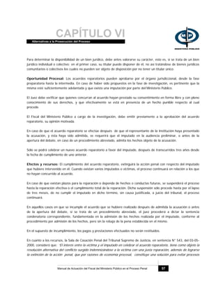CAPÍTULO VIAlternativas a la Prosecución del Proceso
Manual de Actuación del Fiscal del Ministerio Público en el Proceso Penal 57
Para determinar la disponibilidad de un bien jurídico, debe antes valorarse su carácter, esto es, si se trata de un bien
jurídico individual o colectivo; en el primer caso, su titular puede disponer de él, no así tratándose de bienes jurídicos
comunitarios o colectivos los cuales no pueden ser objeto de disposición por no tener un titular único.
Oportunidad Procesal: Los acuerdos reparatorios pueden aprobarse por el órgano jurisdiccional, desde la fase
preparatoria hasta la intermedia. En caso de haber sido propuestos en la fase de investigación, es pertinente que la
misma esté suficientemente adelantada y que exista una imputación por parte del Ministerio Público.
El Juez debe verificar que quienes concurran al acuerdo hayan prestado su consentimiento en forma libre y con pleno
conocimiento de sus derechos, y que efectivamente se está en presencia de un hecho punible respecto al cual
procede.
El Fiscal del Ministerio Público a cargo de la investigación, debe emitir previamente a la aprobación del acuerdo
reparatorio, su opinión motivada.
En caso de que el acuerdo reparatorio se efectúe después de que el representante de la Institución haya presentado
la acusación, y ésta haya sido admitida, se requerirá que el imputado en la audiencia preliminar, o antes de la
apertura del debate, en caso de un procedimiento abreviado, admita los hechos objeto de la acusación.
Sólo se podrá celebrar un nuevo acuerdo reparatorio a favor del imputado, después de transcurridos tres años desde
la fecha de cumplimiento de uno anterior.
Efectos y recursos: El cumplimiento del acuerdo reparatorio, extinguirá la acción penal con respecto del imputado
que hubiere intervenido en él. Cuando existan varios imputados o victimas, el proceso continuará en relación a los que
no hayan concurrido al acuerdo.
En caso de que existan plazos para la reparación o dependa de hechos o conductas futuras, se suspenderá el proceso
hasta la reparación efectiva o el cumplimiento total de la reparación. Dicha suspensión sólo procede hasta por el lapso
de tres meses, de no cumplir el imputado en dicho término, sin causa justificada, a juicio del tribunal, el proceso
continuará.
En aquellos casos en que se incumple el acuerdo que se hubiere realizado después de admitida la acusación o antes
de la apertura del debate, si se trata de un procedimiento abreviado, el juez procederá a dictar la sentencia
condenatoria correspondiente, fundamentada en la admisión de los hechos realizada por el imputado, conforme al
procedimiento por admisión de los hechos, pero sin la rebaja de la pena establecida en el mismo.
En el supuesto de incumplimiento, los pagos y prestaciones efectuados no serán restituidos.
En cuanto a los recursos, la Sala de Casación Penal del Tribunal Supremo de Justicia, en sentencia N° 543, del 03-05-
2000, consideró que: “El interés entre la victima y el imputado en celebrar el acuerdo reparatorio, tiene como objeto la
resolución alternativa del conflicto surgido indemnizándose a la víctima con una justa reparación, además de lograrse
la extinción de la acción penal, que por razones de economía procesal, constituye una solución para evitar procesos
 