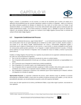 CAPÍTULO VIAlternativas a la Prosecución del Proceso
Manual de Actuación del Fiscal del Ministerio Público en el Proceso Penal 58
largos y costosos. La procedencia o no de recursos, en contra de las decisiones que se dicten con motivo de la
aplicación del procedimiento que por acuerdos reparatorios celebren la víctima y el imputado, radica en el hecho de
que dichas decisiones pudieran ser dictadas en violación de la ley, tanto en su forma como en el fondo, lo cual
obviamente influiría en el resultado del juicio. En tal virtud, dicha decisión debe quedar sujeta al control por parte del
órgano jurisdiccional de alzada.”. En la misma sentencia se consideró, que es “admisible el recurso de casación con
respecto a las decisiones dictadas con apoyo en el artículo 34 del Código Orgánico Procesal Penal, en atención del
artículo 439 del citado Código Orgánico.”.
6.3 Suspensión Condicional del Proceso
La suspensión condicional del proceso, según Esteban Marino9
, “...es un instrumento procesal que detiene el ejercicio
de la acción penal a favor de un sujeto imputado por la comisión de un ilícito, quien se somete, durante un plazo, a
una prueba en la cual deberá cumplir satisfactoriamente con ciertas y determinadas obligaciones legales e
instrucciones que le imparta el tribunal para el caso concreto, a cuyo término, se declara extinguida la acción penal,
sin consecuencias jurídico-penales posteriores. Si se trasgrede o cumple insatisfactoriamente la prueba, el tribunal,
previa audiencia en la que interviene el imputado, tiene la facultad de revocar la medida y retomar la persecución
penal contra él.”
Establece el Código Orgánico Procesal Penal, los requisitos de procedencia de la suspensión condicional del proceso,
los cuales son concurrentemente los siguientes:
• Que se trate de un delito leve, cuya pena no exceda de tres años en su límite máximo.
• Que el imputado admita plenamente el hecho que se le atribuye, aceptando formalmente su responsabilidad en el
mismo.
• Que se demuestre que el imputado ha tenido buena conducta predelictual.
• Que el imputado no se encuentre sujeto a una medida igual por otro hecho.
• Que el imputado oferte la reparación del daño causado por el delito cometido. Dicha oferta podrá consistir en la
conciliación con la víctima o en la reparación natural o simbólica con respecto del daño causado.
• Que el imputado se comprometa a someterse a las condiciones que le fueren impuestas por el tribunal, conforme
a lo dispuesto en el artículo 44 ejusdem.
Oportunidad Procesal: La suspensión condicional del proceso, podrá solicitarse luego de admitida la acusación
presentada por el Ministerio Público y hasta antes de acordarse la apertura del juicio oral y público, y en los casos de
procedimiento abreviado, una vez presentada la acusación y antes de la apertura del debate.
En los casos de existir oposición de la víctima y del Ministerio Público, el juez debe negar la petición, esta decisión no
tiene apelación.
9
MARINO, Esteban. Suspensión del Procedimiento a Pruebas. En: El Nuevo Código Procesal Penal de la Nación. Editores del Puerto. Buenos Aires. P. 29.
 
