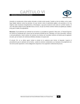CAPÍTULO VIAlternativas a la Prosecución del Proceso
Manual de Actuación del Fiscal del Ministerio Público en el Proceso Penal 60
tomando en consideración el bien jurídico afectado y el daño social causado. Cuando se trate de delitos en los cuales
haya habido violencia contra las personas, los que atenten contra el patrimonio público y los previstos en la Ley
Orgánica sobre Sustancias Estupefacientes y Psicotrópicas, cuya pena exceda de ocho años en su límite máximo, el
Juez sólo podrá rebajar la pena aplicable hasta un tercio, sin que sea inferior al límite mínimo de aquélla que establece
la ley para el delito correspondiente.
Recursos: El procedimiento por admisión de los hechos es susceptible de apelación. Ahora bien, el Tribunal Supremo
de Justicia ha considerado que a pesar que las decisiones dictadas por los Tribunales en la fase intermedia, conforme
a este procedimiento, tienen carácter de sentencia, las mismas son recurribles conforme al trámite para la apelación
de autos, por no tratarse de sentencias definitivas dictadas en el juicio oral.
El artículo 376, en su último aparte señala la omisión de la audiencia para instruir al imputado, respecto al
procedimiento para la admisión de los hechos, cuando la sentencia condenatoria sea motivada al incumplimiento de
éste del acuerdo reparatorio o de las obligaciones impuestas en la suspensión condicional del proceso.
 