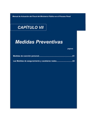 Manual de Actuación del Fiscal del Ministerio Público en el Proceso Penal
CAPÍTULO VII
Medidas Preventivas
páginas
Medidas de coerción personal...................................................................61
Las Medidas de aseguramiento y cautelares reales................................64
 