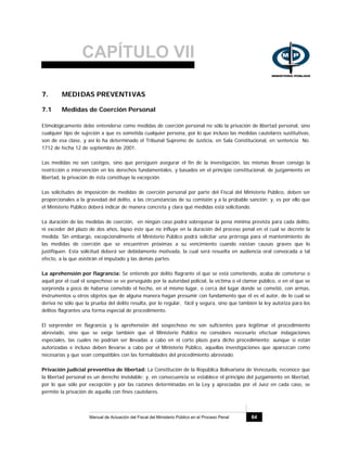 CAPÍTULO VII
Manual de Actuación del Fiscal del Ministerio Público en el Proceso Penal 64
7. MEDIDAS PREVENTIVAS
7.1 Medidas de Coerción Personal
Etimológicamente debe entenderse como medidas de coerción personal no sólo la privación de libertad personal, sino
cualquier tipo de sujeción a que es sometida cualquier persona, por lo que incluso las medidas cautelares sustitutivas,
son de esa clase, y así lo ha determinado el Tribunal Supremo de Justicia, en Sala Constitucional, en sentencia No.
1712 de fecha 12 de septiembre de 2001.
Las medidas no son castigos, sino que persiguen asegurar el fin de la investigación, las mismas llevan consigo la
restricción o intervención en los derechos fundamentales, y basados en el principio constitucional, de juzgamiento en
libertad, la privación de ésta constituye la excepción.
Las solicitudes de imposición de medidas de coerción personal por parte del Fiscal del Ministerio Público, deben ser
proporcionales a la gravedad del delito, a las circunstancias de su comisión y a la probable sanción; y, es por ello que
el Ministerio Público deberá indicar de manera concreta y clara qué medidas está solicitando.
La duración de las medidas de coerción, en ningún caso podrá sobrepasar la pena mínima prevista para cada delito,
ni exceder del plazo de dos años, lapso éste que no influye en la duración del proceso penal en el cual se decrete la
medida. Sin embargo, excepcionalmente el Ministerio Público podrá solicitar una prórroga para el mantenimiento de
las medidas de coerción que se encuentren próximas a su vencimiento cuando existan causas graves que lo
justifiquen. Esta solicitud deberá ser debidamente motivada, la cual será resuelta en audiencia oral convocada a tal
efecto, a la que asistirán el imputado y las demás partes.
La aprehensión por flagrancia: Se entiende por delito flagrante el que se está cometiendo, acaba de cometerse o
aquél por el cual el sospechoso se ve perseguido por la autoridad policial, la víctima o el clamor público, o en el que se
sorprenda a poco de haberse cometido el hecho, en el mismo lugar, o cerca del lugar donde se cometió, con armas,
instrumentos u otros objetos que de alguna manera hagan presumir con fundamento que él es el autor, de lo cual se
deriva no sólo que la prueba del delito resulta, por lo regular, fácil y segura, sino que también la ley autoriza para los
delitos flagrantes una forma especial de procedimiento.
El sorprender en flagrancia y la aprehensión del sospechoso no son suficientes para legitimar el procedimiento
abreviado, sino que se exige también que el Ministerio Público no considere necesario efectuar indagaciones
especiales, las cuales no podrían ser llevadas a cabo en el corto plazo para dicho procedimiento; aunque si están
autorizadas e incluso deben llevarse a cabo por el Ministerio Público, aquellas investigaciones que aparezcan como
necesarias y que sean compatibles con las formalidades del procedimiento abreviado.
Privación judicial preventiva de libertad: La Constitución de la República Bolivariana de Venezuela, reconoce que
la libertad personal es un derecho inviolable; y, en consecuencia se establece el principio del juzgamiento en libertad,
por lo que sólo por excepción y por las razones determinadas en la Ley y apreciadas por el Juez en cada caso, se
permite la privación de aquella con fines cautelares.
 