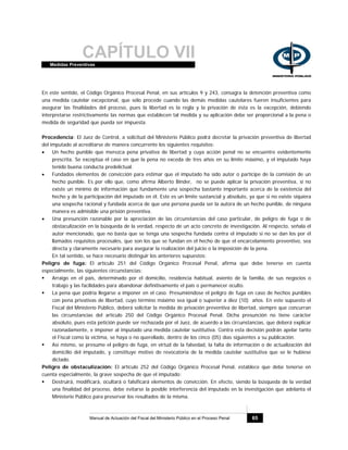 CAPÍTULO VIIMedidas Preventivas
Manual de Actuación del Fiscal del Ministerio Público en el Proceso Penal 65
En este sentido, el Código Orgánico Procesal Penal, en sus artículos 9 y 243, consagra la detención preventiva como
una medida cautelar excepcional, que sólo procede cuando las demás medidas cautelares fueren insuficientes para
asegurar las finalidades del proceso, pues la libertad es la regla y la privación de ésta es la excepción, debiendo
interpretarse restrictivamente las normas que establecen tal medida y su aplicación debe ser proporcional a la pena o
medida de seguridad que pueda ser impuesta.
Procedencia: El Juez de Control, a solicitud del Ministerio Público podrá decretar la privación preventiva de libertad
del imputado al acreditarse de manera concurrente los siguientes requisitos:
• Un hecho punible que merezca pena privativa de libertad y cuya acción penal no se encuentre evidentemente
prescrita. Se exceptúa el caso en que la pena no exceda de tres años en su límite máximo, y el imputado haya
tenido buena conducta predelictual.
• Fundados elementos de convicción para estimar que el imputado ha sido autor o partícipe de la comisión de un
hecho punible. Es por ello que, como afirma Alberto Binder, no se puede aplicar la privación preventiva, si no
existe un mínimo de información que fundamente una sospecha bastante importante acerca de la existencia del
hecho y de la participación del imputado en él. Este es un límite sustancial y absoluto, ya que si no existe siquiera
una sospecha racional y fundada acerca de que una persona pueda ser la autora de un hecho punible, de ninguna
manera es admisible una prisión preventiva.
• Una presunción razonable por la apreciación de las circunstancias del caso particular, de peligro de fuga o de
obstaculización en la búsqueda de la verdad, respecto de un acto concreto de investigación. Al respecto, señala el
autor mencionado, que no basta que se tenga una sospecha fundada contra el imputado si no se dan los por él
llamados requisitos procesales, que son los que se fundan en el hecho de que el encarcelamiento preventivo, sea
directa y claramente necesario para asegurar la realización del juicio o la imposición de la pena.
En tal sentido, se hace necesario distinguir los anteriores supuestos:
Peligro de fuga: El artículo 251 del Código Orgánico Procesal Penal, afirma que debe tenerse en cuenta
especialmente, las siguientes circunstancias:
Arraigo en el país, determinado por el domicilio, residencia habitual, asiento de la familia, de sus negocios o
trabajo y las facilidades para abandonar definitivamente el país o permanecer oculto.
La pena que podría llegarse a imponer en el caso. Presumiéndose el peligro de fuga en caso de hechos punibles
con pena privativas de libertad, cuyo término máximo sea igual o superior a diez (10) años. En este supuesto el
Fiscal del Ministerio Público, deberá solicitar la medida de privación preventiva de libertad, siempre que concurran
las circunstancias del artículo 250 del Código Orgánico Procesal Penal. Dicha presunción no tiene carácter
absoluto, pues esta petición puede ser rechazada por el Juez, de acuerdo a las circunstancias, que deberá explicar
razonadamente, e imponer al imputado una medida cautelar sustitutiva. Contra esta decisión podrán apelar tanto
el Fiscal como la víctima, se haya o no querellado, dentro de los cinco (05) días siguientes a su publicación.
Así mismo, se presume el peligro de fuga, en virtud de la falsedad, la falta de información o de actualización del
domicilio del imputado, y constituye motivo de revocatoria de la medida cautelar sustitutiva que se le hubiese
dictado.
Peligro de obstaculización: El artículo 252 del Código Orgánico Procesal Penal, establece que debe tenerse en
cuenta especialmente, la grave sospecha de que el imputado:
Destruirá, modificará, ocultará o falsificará elementos de convicción. En efecto, siendo la búsqueda de la verdad
una finalidad del proceso, debe evitarse la posible interferencia del imputado en la investigación que adelanta el
Ministerio Público para preservar los resultados de la misma.
 