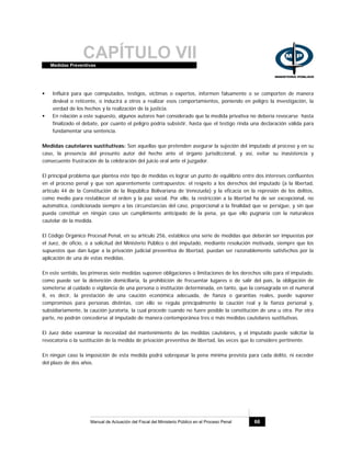 CAPÍTULO VIIMedidas Preventivas
Manual de Actuación del Fiscal del Ministerio Público en el Proceso Penal 66
Influirá para que coimputados, testigos, víctimas o expertos, informen falsamente o se comporten de manera
desleal o reticente, o inducirá a otros a realizar esos comportamientos, poniendo en peligro la investigación, la
verdad de los hechos y la realización de la justicia.
En relación a este supuesto, algunos autores han considerado que la medida privativa no debería revocarse hasta
finalizado el debate, por cuanto el peligro podría subsistir, hasta que el testigo rinda una declaración válida para
fundamentar una sentencia.
Medidas cautelares sustitutivas: Son aquellas que pretenden asegurar la sujeción del imputado al proceso y en su
caso, la presencia del presunto autor del hecho ante el órgano jurisdiccional, y así, evitar su inasistencia y
consecuente frustración de la celebración del juicio oral ante el juzgador.
El principal problema que plantea este tipo de medidas es lograr un punto de equilibrio entre dos intereses confluentes
en el proceso penal y que son aparentemente contrapuestos: el respeto a los derechos del imputado (a la libertad,
artículo 44 de la Constitución de la República Bolivariana de Venezuela) y la eficacia en la represión de los delitos,
como medio para restablecer el orden y la paz social. Por ello, la restricción a la libertad ha de ser excepcional, no
automática, condicionada siempre a las circunstancias del caso, proporcional a la finalidad que se persigue, y sin que
pueda constituir en ningún caso un cumplimiento anticipado de la pena, ya que ello pugnaría con la naturaleza
cautelar de la medida.
El Código Orgánico Procesal Penal, en su artículo 256, establece una serie de medidas que deberán ser impuestas por
el Juez, de oficio, o a solicitud del Ministerio Público o del imputado, mediante resolución motivada, siempre que los
supuestos que dan lugar a la privación judicial preventiva de libertad, puedan ser razonablemente satisfechos por la
aplicación de una de estas medidas.
En este sentido, las primeras siete medidas suponen obligaciones o limitaciones de los derechos sólo para el imputado,
como puede ser la detención domiciliaria, la prohibición de frecuentar lugares o de salir del país, la obligación de
someterse al cuidado o vigilancia de una persona o institución determinada, en tanto, que la consagrada en el numeral
8, es decir, la prestación de una caución económica adecuada, de fianza o garantías reales, puede suponer
compromisos para personas distintas, con ello se regula principalmente la caución real y la fianza personal y,
subsidiariamente, la caución juratoria, la cual procede cuando no fuere posible la constitución de una u otra. Por otra
parte, no podrán concederse al imputado de manera contemporánea tres o más medidas cautelares sustitutivas.
El Juez debe examinar la necesidad del mantenimiento de las medidas cautelares, y el imputado puede solicitar la
revocatoria o la sustitución de la medida de privación preventiva de libertad, las veces que lo considere pertinente.
En ningún caso la imposición de esta medida podrá sobrepasar la pena mínima prevista para cada delito, ni exceder
del plazo de dos años.
 