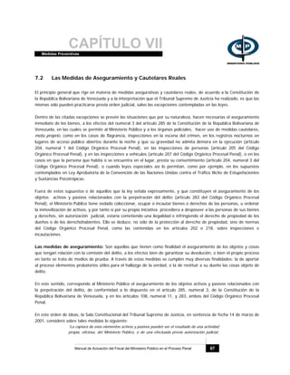 CAPÍTULO VIIMedidas Preventivas
Manual de Actuación del Fiscal del Ministerio Público en el Proceso Penal 67
7.2 Las Medidas de Aseguramiento y Cautelares Reales
El principio general que rige en materia de medidas asegurativas y cautelares reales, de acuerdo a la Constitución de
la República Bolivariana de Venezuela y a la interpretación que el Tribunal Supremo de Justicia ha realizado, es que las
mismas sólo pueden practicarse previa orden judicial, salvo las excepciones contempladas en las leyes.
Dentro de las citadas excepciones se prevén las situaciones que por su naturaleza, hacen necesarias el aseguramiento
inmediato de los bienes, a los efectos del numeral 3 del artículo 285 de la Constitución de la República Bolivariana de
Venezuela, en las cuales se permite al Ministerio Público y a los órganos policiales, hacer uso de medidas cautelares,
motu proprio, como en los casos de flagrancia, inspecciones en la escena del crimen, en los registros nocturnos en
lugares de acceso público abiertos durante la noche y que su gravedad no admita demora en la ejecución (artículo
204, numeral 1 del Código Orgánico Procesal Penal), en las inspecciones de personas (artículo 205 del Código
Orgánico Procesal Penal), y en las inspecciones a vehículos (artículo 207 del Código Orgánico Procesal Penal), o en los
casos en que la persona que habita o se encuentra en el lugar, presta su consentimiento (artículo 204, numeral 3 del
Código Orgánico Procesal Penal), o cuando leyes especiales así lo permitan, como por ejemplo, en los supuestos
contemplados en Ley Aprobatoria de la Convención de las Naciones Unidas contra el Tráfico Ilícito de Estupefacientes
y Sustancias Psicotrópicas.
Fuera de estos supuestos o de aquellos que la ley señala expresamente, y que constituyen el aseguramiento de los
objetos activos y pasivos relacionados con la perpetración del delito (artículo 283 del Código Orgánico Procesal
Penal), el Ministerio Público tiene vedado coleccionar, ocupar o incautar bienes o derechos de las personas, u ordenar
la inmovilización de activos, y por tanto si por su propia iniciativa procediera a desposeer a las personas de sus bienes
y derechos, sin autorización judicial, estaría cometiendo una ilegalidad e infringiendo el derecho de propiedad de los
dueños o de los derechohabientes. Ello se deduce, no sólo de la protección al derecho de propiedad, sino de normas
del Código Orgánico Procesal Penal, como las contenidas en los artículos 202 o 218, sobre inspecciones e
incautaciones.
Las medidas de aseguramiento: Son aquellas que tienen como finalidad el aseguramiento de los objetos y cosas
que tengan relación con la comisión del delito, a los efectos bien de garantizar su devolución, o bien el propio proceso
en tanto se trata de medios de prueba. A través de estas medidas se cumplen muy diversas finalidades: la de aportar
al proceso elementos probatorios útiles para el hallazgo de la verdad, o la de restituir a su dueño las cosas objeto de
delito.
En este sentido, corresponde al Ministerio Público el aseguramiento de los objetos activos y pasivos relacionados con
la perpetración del delito, de conformidad a lo dispuesto en el artículo 285, numeral 3, de la Constitución de la
República Bolivariana de Venezuela, y en los artículos 108, numeral 11, y 283, ambos del Código Orgánico Procesal
Penal.
En este orden de ideas, la Sala Constitucional del Tribunal Supremo de Justicia, en sentencia de fecha 14 de marzo de
2001, consideró sobre tales medidas lo siguiente:
“La captura de esos elementos activos y pasivos pueden ser el resultado de una actividad
propia, oficiosa, del Ministerio Público, o de una efectuada previa autorización judicial.
 