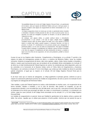 CAPÍTULO VIIMedidas Preventivas
Manual de Actuación del Fiscal del Ministerio Público en el Proceso Penal 68
Tal posibilidad dimana de la letra del Código Orgánico Procesal Penal; y la aprehensión
de los bienes, tanto por impulso del Ministerio Público como por el del juez penal, se
ejecutará mediante varias figuras de aseguramiento de bienes mencionadas en la Ley
Adjetiva Penal.
Las figuras asegurativas tienen en común que con ellas se aprehenden bienes (muebles
o inmuebles), tomando el Estado posesión de ellos con miras al proceso penal; mas no
derechos, los cuales por intangibles no pueden ser llevados a la sala de audiencia del
Tribunal de la causa.
Sin embargo, ante algunos delitos, es posible confiscar bienes o inmovilizarlos
preventivamente, lo que atiende a otro tipo de figura, dirigida hacia la cautela
(resaltado nuestro) sobre los bienes objetos del delito, por lo que durante el proceso
donde se ventilan tales delitos, pueden ocuparse o incautarse derechos, tal como lo
previene el artículo 271 constitucional en los procesos penales para salvaguardar el
patrimonio público o en los casos de tráfico de estupefacientes. Para lograr tal finalidad,
se podrá acudir al embargo y a prohibiciones de enajenar y gravar de bienes inmuebles,
a los fines de asegurar el cumplimiento del fallo (confiscación de bienes), y también a
lograr uno de los fines de las ocupaciones, de neto corte probatorio: prohibir se innoven
los inmuebles.”
A pesar de que la Ley Orgánica sobre Sustancias Estupefacientes y Psicotrópicas, en su artículo 71 permite a los
órganos de policía de investigaciones penales de oficio o a instancia del Ministerio Público, tomar las medidas
necesarias, tendentes al aseguramiento de bienes, tales como capitales, valores, títulos, bienes muebles o inmuebles y
haberes, cuando surja la presunción grave que son producto de las actividades ilícitas contempladas en el artículo 37
de dicha Ley, la Sala Constitucional del Tribunal Supremo de Justicia, ha considerado que dicha disposición, junto con
las contenidas en la Convención de la Naciones Unidas contra el Tráfico Ilícito de Estupefacientes y Sustancias
Psicotrópicas, son contrarias al artículo 271 de la Carta Magna, que señala que tales medidas las dictará la autoridad
judicial competente, al igual que se requiere en el artículo 218 del Código Orgánico Procesal Penal para la
incautación10
.
Es de hacer notar que en materia de salvaguarda, se refleja igualmente el principio general, conforme al cual se
requiere de autorización judicial para practicar las medidas de aseguramiento, tal como se prevé en el artículo 55 de la
Ley Orgánica de Salvaguarda del Patrimonio Público.
Tales medidas, a juicio del Tribunal Supremo de Justicia, están destinadas en muchos casos, a la recuperación de los
bienes hurtados, robados o estafados, y así se trate de derechos, ellos pueden ser ocupados, ya que las
recuperaciones atienden a una necesidad que nace del fallo penal, cual es que éste, como pena accesoria, debe privar
al condenado de los efectos que provengan del delito, los cuales o se decomisarán y rematarán, o se devolverán a la
víctima, según los casos (artículo 33 del Código Penal concordado con los artículos 311 y 312 del Código Orgánico
Procesal Penal).
Las medidas de aseguramiento en general, tienen por finalidad la aprehensión de los objetos activos y pasivos del
delito. Son activos aquellos que se utilizan para perpetrar el hecho punible, mientras que son pasivos los que se
10
INCAUTARSE: ¨ Apoderamiento o toma de posesión que, en virtud de atribuciones legales o razón imperiosa de pública necesidad, lleva a cabo la autoridad
judicial, militar o de otra índole.¨ CABANELLAS DE TORRES, Guillermo, DICCIONARIO JURÍDICO ELEMENTAL, Editorial Heliasta, Colombia, 1998, p. 200.
 