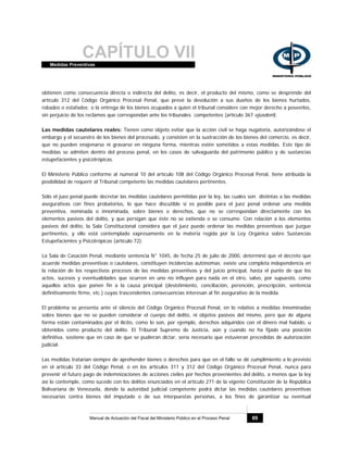CAPÍTULO VIIMedidas Preventivas
Manual de Actuación del Fiscal del Ministerio Público en el Proceso Penal 69
obtienen como consecuencia directa o indirecta del delito, es decir, el producto del mismo, como se desprende del
artículo 312 del Código Orgánico Procesal Penal, que prevé la devolución a sus dueños de los bienes hurtados,
robados o estafados; o la entrega de los bienes ocupados a quien el tribunal considere con mejor derecho a poseerlos,
sin perjuicio de los reclamos que correspondan ante los tribunales competentes (artículo 367 ejusdem).
Las medidas cautelares reales: Tienen como objeto evitar que la acción civil se haga nugatoria, autorizándose el
embargo y el secuestro de los bienes del procesado, y consisten en la sustracción de los bienes del comercio, es decir,
que no pueden enajenarse ni gravarse en ninguna forma, mientras estén sometidos a estas medidas. Este tipo de
medidas se admiten dentro del proceso penal, en los casos de salvaguarda del patrimonio público y de sustancias
estupefacientes y psicotrópicas.
El Ministerio Público conforme al numeral 10 del artículo 108 del Código Orgánico Procesal Penal, tiene atribuida la
posibilidad de requerir al Tribunal competente las medidas cautelares pertinentes.
Sólo el juez penal puede decretar las medidas cautelares permitidas por la ley, las cuales son distintas a las medidas
asegurativas con fines probatorios, lo que hace discutible si es posible para el juez penal ordenar una medida
preventiva, nominada o innominada, sobre bienes o derechos, que no se correspondan directamente con los
elementos pasivos del delito, y que persigan que éste no se extienda o se consume. Con relación a los elementos
pasivos del delito, la Sala Constitucional considera que el juez puede ordenar las medidas preventivas que juzgue
pertinentes, y ello está contemplado expresamente en la materia regida por la Ley Orgánica sobre Sustancias
Estupefacientes y Psicotrópicas (artículo 72).
La Sala de Casación Penal, mediante sentencia N° 1045, de fecha 25 de julio de 2000, determinó que el decreto que
acuerde medidas preventivas o cautelares, constituyen incidencias autónomas; existe una completa independencia en
la relación de los respectivos procesos de las medidas preventivas y del juicio principal, hasta el punto de que los
actos, sucesos y eventualidades que ocurren en uno no influyen para nada en el otro, salvo, por supuesto, como
aquellos actos que ponen fin a la causa principal (desistimiento, conciliación, perención, prescripción, sentencia
definitivamente firme, etc.) cuyas trascendentes consecuencias interesan al fin asegurativo de la medida.
El problema se presenta ante el silencio del Código Orgánico Procesal Penal, en lo relativo a medidas innominadas
sobre bienes que no se pueden considerar el cuerpo del delito, ni objetos pasivos del mismo, pero que de alguna
forma están contaminados por el ilícito, como lo son, por ejemplo, derechos adquiridos con el dinero mal habido, u
obtenidos como producto del delito. El Tribunal Supremo de Justicia, aún y cuando no ha fijado una posición
definitiva, sostiene que en caso de que se pudieran dictar, sería necesario que estuvieran precedidas de autorización
judicial.
Las medidas tratarían siempre de aprehender bienes o derechos para que en el fallo se dé cumplimiento a lo previsto
en el artículo 33 del Código Penal, o en los artículos 311 y 312 del Código Orgánico Procesal Penal, nunca para
prevenir el futuro pago de indemnizaciones de acciones civiles por hechos provenientes del delito, a menos que la ley
así lo contemple, como sucede con los delitos enunciados en el artículo 271 de la vigente Constitución de la República
Bolivariana de Venezuela, donde la autoridad judicial competente podrá dictar las medidas cautelares preventivas
necesarias contra bienes del imputado o de sus interpuestas personas, a los fines de garantizar su eventual
 