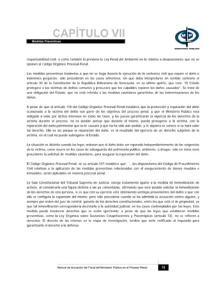 CAPÍTULO VIIMedidas Preventivas
Manual de Actuación del Fiscal del Ministerio Público en el Proceso Penal 70
responsabilidad civil; o como también lo previene la Ley Penal del Ambiente en lo relativo a desposesiones que no se
oponen al Código Orgánico Procesal Penal.
Las medidas preventivas tendentes a que no se haga ilusoria la ejecución de la sentencia civil que repare el daño o
indemnice perjuicios, sólo procederán en los casos anteriores, sin que deba interpretarse en sentido contrario el
artículo 30 de la Constitución de la República Bolivariana de Venezuela, en su último aparte, que reza: “El Estado
protegerá a las victimas de delitos comunes y procurará que los culpables reparen los daños causados”. Se trata de
una obligación del Estado, que no está referida a las medidas cautelares garantistas de las indemnizaciones de los
daños.
A pesar de que el artículo 118 del Código Orgánico Procesal Penal establece que la protección y reparación del daño
ocasionado a la víctima del delito son parte de los objetivos del proceso penal, y que el Ministerio Público está
obligado a velar por dichos intereses en todas las fases, y los jueces garantizarán la vigencia de los derechos de la
víctima durante el proceso, no es posible pensar que durante el mismo, pueda protegerse a la víctima, con la
reparación del daño patrimonial que se le causare y que no ha sido aún pedido, y ni siquiera se conoce si se hará valer
tal derecho. Ello es así porque la reparación del daño, es el resultado del ejercicio de un derecho subjetivo de la
víctima, en el cual no puede subrogarse el Estado.
La situación es distinta cuando las leyes ordenan que el daño debe ser reparado independientemente de las exigencias
de la víctima, como ocurre en los casos de salvaguarda del patrimonio público, ambiente, o drogas; sólo en éstos sería
procedente la solicitud de medidas cautelares, para asegurar la reparación del daño.
El Código Orgánico Procesal Penal, en su artículo 551 establece que: ¨...las disposiciones del Código de Procedimiento
Civil relativas a la aplicación de las medidas preventivas relacionadas con el aseguramiento de bienes muebles e
inmuebles, serán aplicables en materia procesal penal. ¨
La Sala Constitucional del Tribunal Supremo de Justicia, otorga tratamiento aparte a la medida de inmovilización de
activos, al considerarla una figura distinta a las ya comentadas, afirmando que será posible solicitar la inmovilización
de los derechos de una persona, si es que con su ejercicio está obteniendo ventajas provenientes del delito o que con
ello se configura la expansión del mismo; pero sólo procedería cuando se ha admitido la acusación contra alguien, y
siempre por orden del juez de control, garante de los derechos constitucionales, entre los que está el de propiedad, ya
que tal inmovilización correspondería decretarla a la autoridad judicial, en los casos contemplados por las leyes. Esta
medida puede involucrar derechos que se están ejerciendo, a pesar de que las leyes que establecen medidas
preventivas, como la Ley Orgánica sobre Sustancias Estupefacientes y Psicotrópicas (artículo 72), no se refieren a
derechos. El decreto de las mismas en la etapa de investigación, tendría que serle notificado al imputado para
garantizarle el derecho a la defensa.
 