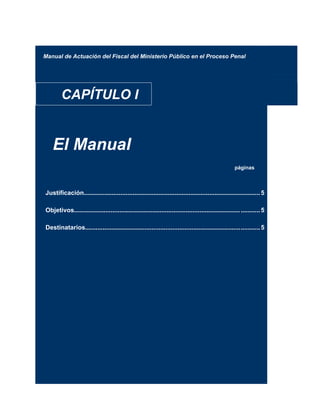 Manual de Actuación del Fiscal del Ministerio Público en el Proceso Penal
CAPÍTULO I
El Manual
páginas
Justificación.....................................................................................................5
Objetivos............................................................................................... ...........5
Destinatarios....................................................................................................5
 