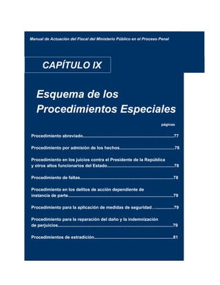 Manual de Actuación del Fiscal del Ministerio Público en el Proceso Penal
CAPÍTULO IX
Esquema de los
Procedimientos Especiales
páginas
Procedimiento abreviado............................................................................77
Procedimiento por admisión de los hechos..............................................78
Procedimiento en los juicios contra el Presidente de la República
y otros altos funcionarios del Estado........................................................78
Procedimiento de faltas..............................................................................78
Procedimiento en los delitos de acción dependiente de
instancia de parte........................................................................................79
Procedimiento para la aplicación de medidas de seguridad…...............79
Procedimiento para la reparación del daño y la indemnización
de perjuicios................................................................................................79
Procedimientos de extradición..................................................................81
 