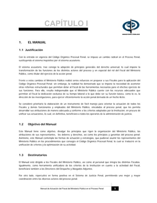 CAPÍTULO I
Manual de Actuación del Fiscal del Ministerio Público en el Proceso Penal 5
1. EL MANUAL
1.1 Justificación
Con la entrada en vigencia del Código Orgánico Procesal Penal, se impuso un cambio radical en el Proceso Penal,
sustituyendo el sistema inquisitivo por el sistema acusatorio.
El sistema acusatorio, trae consigo la adopción de principios generales del derecho universal, lo cual impone la
transformación de las funciones de los distintos actores del proceso y en especial del rol del Fiscal del Ministerio
Público, como titular del ejercicio de la acción penal.
Frente a estos cambios el Ministerio Público realizó serios esfuerzos en preparar a sus Fiscales para la aplicación del
Código Orgánico Procesal Penal; sin embargo, la realidad ha demostrado que se impone la necesidad de acometer
otras reformas estructurales que permitan dotar al Fiscal de las herramientas necesarias para el efectivo ejercicio de
sus funciones. Para ello, resulta indispensable que el Ministerio Público cuente con los recursos adecuados que
permitan al Fiscal la dedicación exclusiva de su tiempo laboral a lo que debe ser su función básica, como lo es, la
dirección de las investigaciones, para ejercer eficientemente la acción penal derivada de un hecho ilícito.
Se consideró prioritario la elaboración de un instrumento de fácil manejo para orientar la actuación de todos los
Fiscales y demás funcionarios y empleados del Ministerio Público, vinculados al proceso penal, que les permita
desarrollar sus atribuciones de manera adecuada y conforme a los criterios adoptados por la Institución, en procura de
unificar sus actuaciones, lo cual, en definitiva, beneficiará a todos los operarios de la administración de justicia.
1.2 Objetivo del Manual
Este Manual tiene como objetivo, divulgar los principios que rigen la organización del Ministerio Público, las
atribuciones de sus representantes, los deberes y derechos, así como los principios y garantías del proceso penal.
Asimismo, este Manual contempla las formas de actuación y estrategias, que pudieran asumir los representantes del
Ministerio Público en los procedimientos que consagra el Código Orgánico Procesal Penal, lo cual se traducirá en la
unificación de criterios y la optimización de su actividad.
1.3 Destinatarios
El Manual está dirigido a los Fiscales del Ministerio Público, así como al personal que integra las distintas Fiscalías.
Igualmente, como herramienta unificadora de los criterios de la Institución en cuanto a la actividad del Fiscal,
beneficiará también a los Directores del Despacho y Abogados Adjuntos.
Por otro lado, repercutirá en forma positiva en el Sistema de Justicia Penal, permitiendo una mejor y mayor
coordinación entre los diversos actores del proceso penal.
 