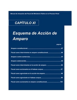 Manual de Actuación del Fiscal del Ministerio Público en el Proceso Penal
CAPÍTULO XI
Esquema de Acción de
Amparo
páginas
Amparo constitucional.................................................................................87
Fiscal como interviniente en amparo constitucional................................90
Amparo contra sentencias...........................................................................91
Amparo sobrevenido....................................................................................94
Fiscal como interviniente en la acción de amparo…................................96
Fiscal como accionante en el habeas corpus...........................................97
Fiscal como agraviante en la acción de amparo.......................................98
Fiscal como agraviante en habeas corpus................................................99
Fiscal como accionante en amparo constitucional................................100
 