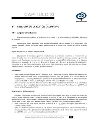 CAPÍTULO XI
Manual de Actuación del Fiscal del Ministerio Público en el Proceso Penal 90
11. ESQUEMA DE LA ACCIÓN DE AMPARO
11.1 Amparo Constitucional
El amparo constitucional tiene su fundamento en el artículo 27 de la Constitución de la República Bolivariana
de Venezuela.
La naturaleza jurídica del amparo como derecho constitucional, ha sido señalada en la sentencia del caso
“tarjetas Banvenez”, dictada por la Sala Político Administrativa de la extinta Corte Suprema de Justicia, en fecha
10/07/91.
Objeto del proceso de amparo constitucional:
La protección de derechos y garantías constitucionales. En el derecho venezolano se ha establecido un
sistema de control pleno de los derechos constitucionales, así como de aquellos derechos, que sin estar expresamente
previstos en la Constitución, son inherentes a la persona humana. (artículos 27 de la Constitución de la República
Bolivariana de Venezuela y 1 de la Ley Orgánica de Amparo sobre Derechos y Garantías Constitucionales).
(Sentencias de la Sala Político Administrativa de la extinta Corte Suprema de Justicia del 6/03/1986, en el caso:
“Gladis Rachadell” y del 25-3-94, en el caso “Arnoldo Echegaray”).
Procedencia:
• Debe tratarse de una violación directa e inmediata de la Constitución, lo que no significa una prohibición de
examinar normas de rango inferior en determinados supuestos, como por ejemplo, en el caso de violación al
debido proceso y a la tutela judicial efectiva. (Sentencias de la Sala Político Administrativa de la Corte Suprema de
Justicia del 28/6/83, en el caso: CENADICA y del 10/07/91, en el caso: “Tarjetas Banvenez”).
• Debe tratarse de una violación del núcleo esencial del derecho constitucional. (Sentencias de la Sala Político
Administrativa de la extinta Corte Suprema de Justicia del 19/06/97, en el caso: “Tiuna Tours, C.A”. y 8/05/99, en
el caso: “Andrés Figueroa Merchán”).
Características del hecho lesivo:
El amparo constitucional en Venezuela, permite el control de cualquier acto, hecho u omisión que emane de
cualquier órgano del Poder Público o de los particulares. (artículos 2, 3, 4 y 5 de la Ley Orgánica de Amparo sobre
Derechos y Garantías Constitucionales). (Sentencias de la Sala Político Administrativa de la extinta Corte Suprema de
Justicia del 31/01/1991, en el caso: “Anselmo Natale” y del 4/12/90, en el caso: “Mariela Morales de Jiménez”).
• Debe tratarse de una lesión actual: artículo 6, numeral 1 de la Ley Orgánica de Amparo sobre Derechos y
Garantías Constitucionales.
• Debe ser una lesión reparable: artículos 17 y 6, numeral 3 de la Ley Orgánica de Amparo sobre Derechos y
Garantías Constitucionales. (Sentencia de la Sala Político Administrativa de la extinta Corte Suprema de Justicia
del 6/02/1996, en el caso: “”Asamblea Legislativa del Estado Bolívar”.
 