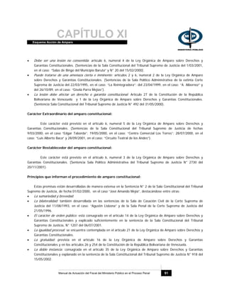 CAPÍTULO XIEsquema Acción de Amparo
Manual de Actuación del Fiscal del Ministerio Público en el Proceso Penal 91
• Debe ser una lesión no consentida: artículo 6, numeral 4 de la Ley Orgánica de Amparo sobre Derechos y
Garantías Constitucionales. (Sentencias de la Sala Constitucional del Tribunal Supremo de Justicia del 1/03/2001,
en el caso: “Salas de Bingo del Municipio Baruta” y N° 20 del 15/02/2000).
• Puede tratarse de una amenaza cierta e inminente: artículos 2 y 6, numeral 2 de la Ley Orgánica de Amparo
sobre Derechos y Garantías Constitucionales. (Sentencias de la Sala Político Administrativa de la extinta Corte
Suprema de Justicia del 22/03/1995, en el caso: “La Reintegradora”; del 23/04/1999, en el caso: “A. Albornoz” y
del 26/10/89, en el caso: “Gisela Parra Mejías”).
• La lesión debe afectar un derecho o garantía constitucional: Artículo 27 de la Constitución de la República
Bolivariana de Venezuela y 1 de la Ley Orgánica de Amparo sobre Derechos y Garantías Constitucionales.
(Sentencia Sala Constitucional del Tribunal Supremo de Justicia N° 492 del 31/05/2000).
Carácter Extraordinario del amparo constitucional:
Este carácter está previsto en el artículo 6, numeral 5 de la Ley Orgánica de Amparo sobre Derechos y
Garantías Constitucionales. (Sentencias de la Sala Constitucional del Tribunal Supremo de Justicia de fechas
9/03/2000, en el caso “Edgar Taborda”; 19/05/2000, en el caso: “Centro Comercial Los Torres”; 28/07/2000, en el
caso: “Luis Alberto Baca” y 28/09/2001, en el caso: “Circuito Teatral de los Andes”).
Carácter Restablecedor del amparo constitucional:
Este carácter está previsto en el artículo 6, numeral 3 de la Ley Orgánica de Amparo sobre Derechos y
Garantías Constitucionales. (Sentencia Sala Político Administrativa del Tribunal Supremo de Justicia N° 2730 del
20/11/2001).
Principios que informan el procedimiento de amparo constitucional:
Estas premisas están desarrolladas de manera extensa en la Sentencia N° 2 de la Sala Constitucional del Tribunal
Supremo de Justicia, de fecha 01/02/2000, en el caso “José Amando Mejía”, destacándose entre otras:
• La sumariedad y brevedad.
• La bilateralidad: también desarrollada en las sentencias de la Sala de Casación Civil de la Corte Suprema de
Justicia del 11/08/1993, en el caso: “Agustín Lisbona” y de la Sala Penal de la Corte Suprema de Justicia del
21/05/1996.
• El carácter de orden público: está consagrado en el artículo 14 de la Ley Orgánica de Amparo sobre Derechos y
Garantías Constitucionales y explicado suficientemente en la sentencia de la Sala Constitucional del Tribunal
Supremo de Justicia, N° 1207 del 06/07/2001.
• La igualdad procesal: se encuentra contemplada en el artículo 21 de la Ley Orgánica de Amparo sobre Derechos y
Garantías Constitucionales.
• La gratuidad: prevista en el artículo 16 de la Ley Orgánica de Amparo sobre Derechos y Garantías
Constitucionales y en los artículos 26 y 254 de la Constitución de la República Bolivariana de Venezuela.
• La doble instancia: consagrada en el artículo 35 de la Ley Orgánica de Amparo sobre Derechos y Garantías
Constitucionales y explanado en la sentencia de la Sala Constitucional del Tribunal Supremo de Justicia N° 918 del
15/05/2002.
 